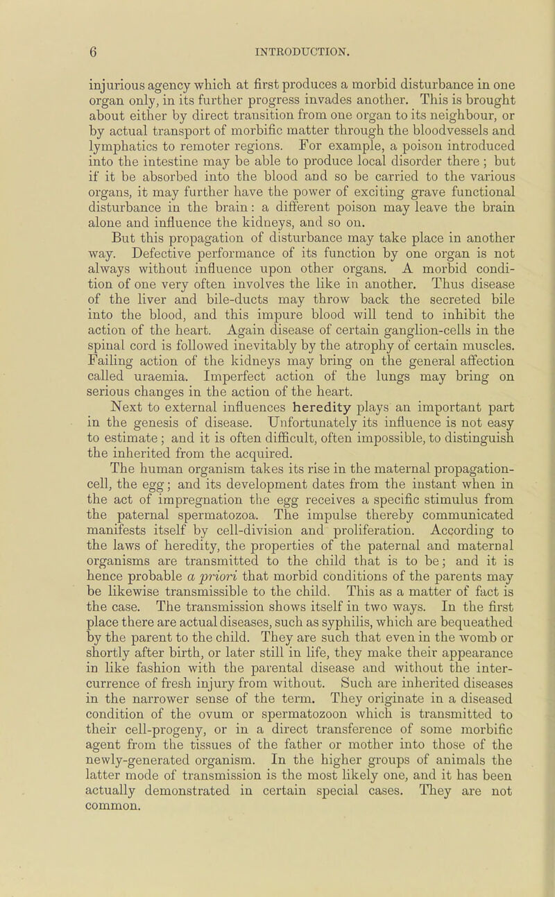 injurious agency which at first produces a morbid disturbance in one organ only, in its further progress invades another. This is brought about either by direct transition from one organ to its neighbour, or by actual transport of morbific matter through the bloodvessels and lymphatics to remoter regions. For example, a poison introduced into the intestine may be able to produce local disorder there ; but if it be absorbed into the blood and so be carried to the various organs, it may further have the power of exciting grave functional disturbance in the brain: a different poison may leave the brain alone and influence the kidneys, and so on. But this propagation of disturbance may take place in another way. Defective performance of its function by one organ is not always without influence upon other organs. A morbid condi- tion of one very often involves the like in another. Thus disease of the liver and bile-ducts may throw back the secreted bile into the blood, and this impure blood will tend to inhibit the action of the heart. Again disease of certain ganglion-cells in the spinal cord is followed inevitably by the atrophy of certain muscles. Failing action of the kidneys may bring on the general affection called uraemia. Imperfect action of the lungs may bring on serious changes in the action of the heart. Next to external influences heredity plays an important part in the genesis of disease. Unfortunately its influence is not easy to estimate; and it is often difficult, often impossible, to distinguish the inherited from the acquired. The human organism takes its rise in the maternal propagation- cell, the egg; and its development dates from the instant when in the act of impregnation the egg receives a specific stimulus from the paternal spermatozoa. The impulse thereby communicated manifests itself by cell-division and proliferation. According to the laws of heredity, the properties of the paternal and maternal organisms are transmitted to the child that is to be; and it is hence probable a priori that morbid conditions of the parents may be likewise transmissible to the child. This as a matter of fact is the case. The transmission shows itself in two ways. In the first place there are actual diseases, such as syphilis, which are bequeathed by the parent to the child. They are such that even in the Avomb or shortly after birth, or later still in life, they make their appearance in like fashion with the parental disease and without the inter- currence of fresh injury from without. Such are inherited diseases in the narrower sense of the term. They originate in a diseased condition of the ovum or spermatozoon which is transmitted to their cell-progeny, or in a direct transference of some morbific agent from the tissues of the father or mother into those of the newly-generated organism. In the higher groups of animals the latter mode of transmission is the most likely one, and it has been actually demonstrated in certain special cases. They are not common.