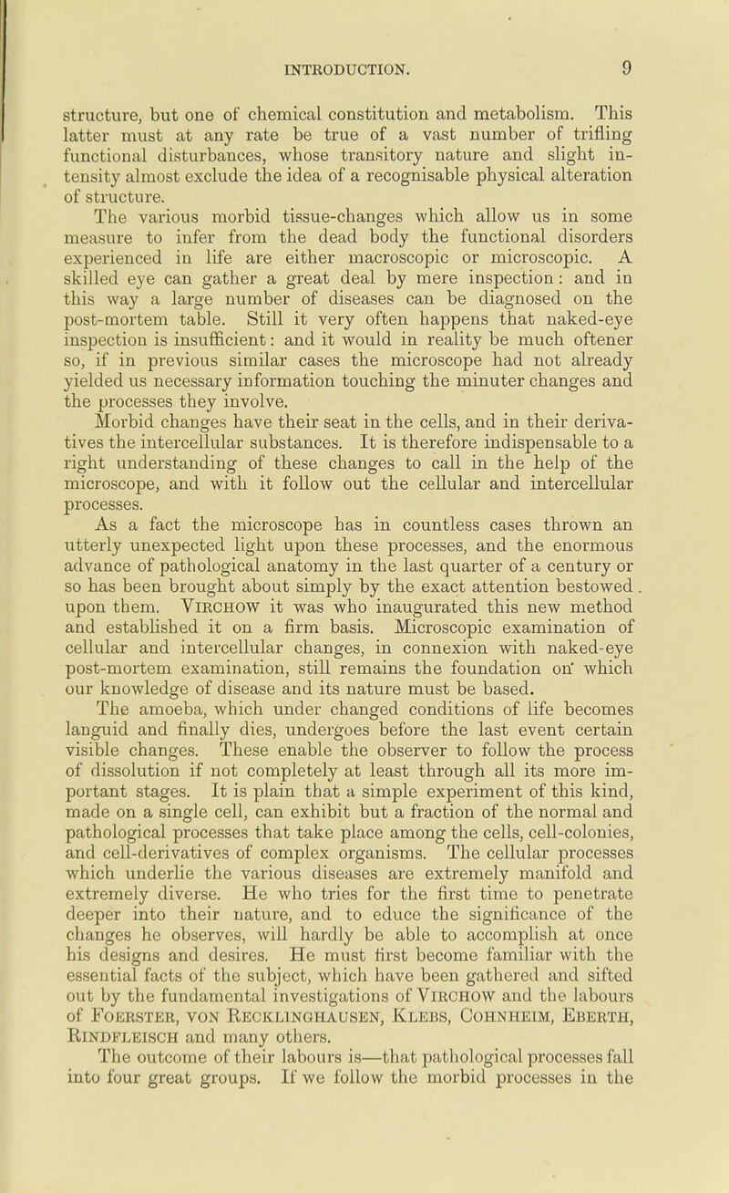 structure, but one of chemical constitution and metabolism. This latter must at any rate be true of a vast number of trifling functional disturbances, whose transitory nature and slight in- tensity almost exclude the idea of a recognisable physical alteration of structure. The various morbid tissue-changes which allow us in some measure to infer from the dead body the functional disorders experienced in life are either macroscopic or microscopic. A skilled eye can gather a great deal by mere inspection: and in this way a large number of diseases can be diagnosed on the post-mortem table. Still it very often happens that naked-eye inspection is insufficient: and it would in reality be much oftener so, if in previous similar cases the microscope had not already yielded us necessary information touching the minuter changes and the processes they involve. Morbid changes have their seat in the cells, and in their deriva- tives the intercellular substances. It is therefore indispensable to a right understanding of these changes to call in the help of the microscope, and with it follow out the cellular and intercellular processes. As a fact the microscope has in countless cases thrown an utterly unexpected light upon these processes, and the enormous advance of pathological anatomy in the last quarter of a century or so has been brought about simply by the exact attention bestowed upon them. VlRCHOW it was who inaugurated this new method and established it on a firm basis. Microscopic examination of cellular and intercellular changes, in connexion with naked-eye post-mortem examination, still remains the foundation on' which our knowledge of disease and its nature must be based. The amoeba, which under changed conditions of life becomes languid and finally dies, undergoes before the last event certain visible changes. These enable the observer to follow the process of dissolution if not completely at least through all its more im- portant stages. It is plain that a simple experiment of this kind, made on a single cell, can exhibit but a fraction of the normal and pathological processes that take place among the cells, cell-colonies, and cell-derivatives of complex organisms. The cellular processes which underlie the various diseases are extremely manifold and extremely diverse. He who tries for the first time to penetrate deeper into their nature, and to educe the significance of the changes he observes, will hardly be able to accomplish at once his designs and desires. He must first become familiar with the essential facts of the subject, which have been gathered and sifted out by the fundamental investigations of VlRCHOW and the labours of Foerster, von Kecklinghausen, Klebs, Cohnheim, Eberth, Rindfleisch and many others. The outcome of their labours is—that pathological processes fall into four great groups. If we follow the morbid processes in the