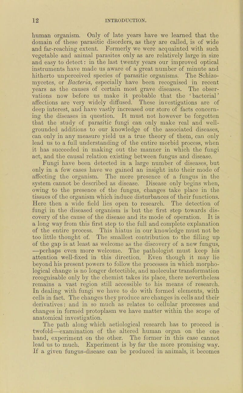 human organism. Only of late years have we learned that the domain of these parasitic disorders, as they are called, is of wide and far-reaching extent. Formerly we were acquainted with such vegetable and animal parasites only as are relatively large in size and easy to detect: in the last twenty years our improved optical instruments have made us aware of a great number of minute and hitherto unperceived species of parasitic organisms. The Schizo- mycetes, or Bacteria, especially have been recognised in recent years as the causes of certain most grave diseases. The obser- vations now before us make it probable that the ' bacterial' affections are very widely diffused. These investigations are of deep interest, and have vastly increased our store of facts concern- ing the diseases in question. It must not however be forgotten that the study of parasitic fungi can only make real and well- grounded additions to our knowledge of the associated diseases, can only in any measure yield us a true theory of them, can only lead us to a full understanding of the entire morbid process, when it has succeeded in making out the manner in which the fungi act, and the causal relation existing between fungus and disease. Fungi have been detected in a large number of diseases, but only in a few cases have we gained an insight into their mode of affecting the organism. The mere presence of a fungus in the system cannot be described as disease. Disease only begins when, owing to the presence of the fungus, changes take place in the tissues of the organism which induce disturbances of their functions. Here then a wide field lies open to research. The detection of fungi in the diseased organism is but the first step towards dis- covery of the cause of the disease and its mode of operation. It is a long way from this first step to the full and complete explanation of the entire process. This hiatus in our knowledge must not be too little thought of. The smallest contribution to the filling up of the gap is at least as welcome as the discovery of a new fungus, —perhaps even more welcome. The pathologist must keep his attention well-fixed in this direction. Even though it may lie beyond his present powers to follow the processes in which morpho- logical change is no longer detectible, and molecular transformation recognisable only by the chemist takes its place, there nevertheless remains a vast region still accessible to his means of research. In dealing with fungi we have to do with formed elements, with cells in fact. The changes they produce are changes in cells and their derivatives: and in so much as relates to cellular processes and changes in formed protoplasm we have matter within the scope of anatomical investigation. The path along which aetiological research has to proceed is twofold—examination of the altered human organ on the one hand, experiment on the other. The former in this case cannot lead us to much. Experiment is by far the more promising way. If a given, fungus-disease can be produced in animals, it becomes