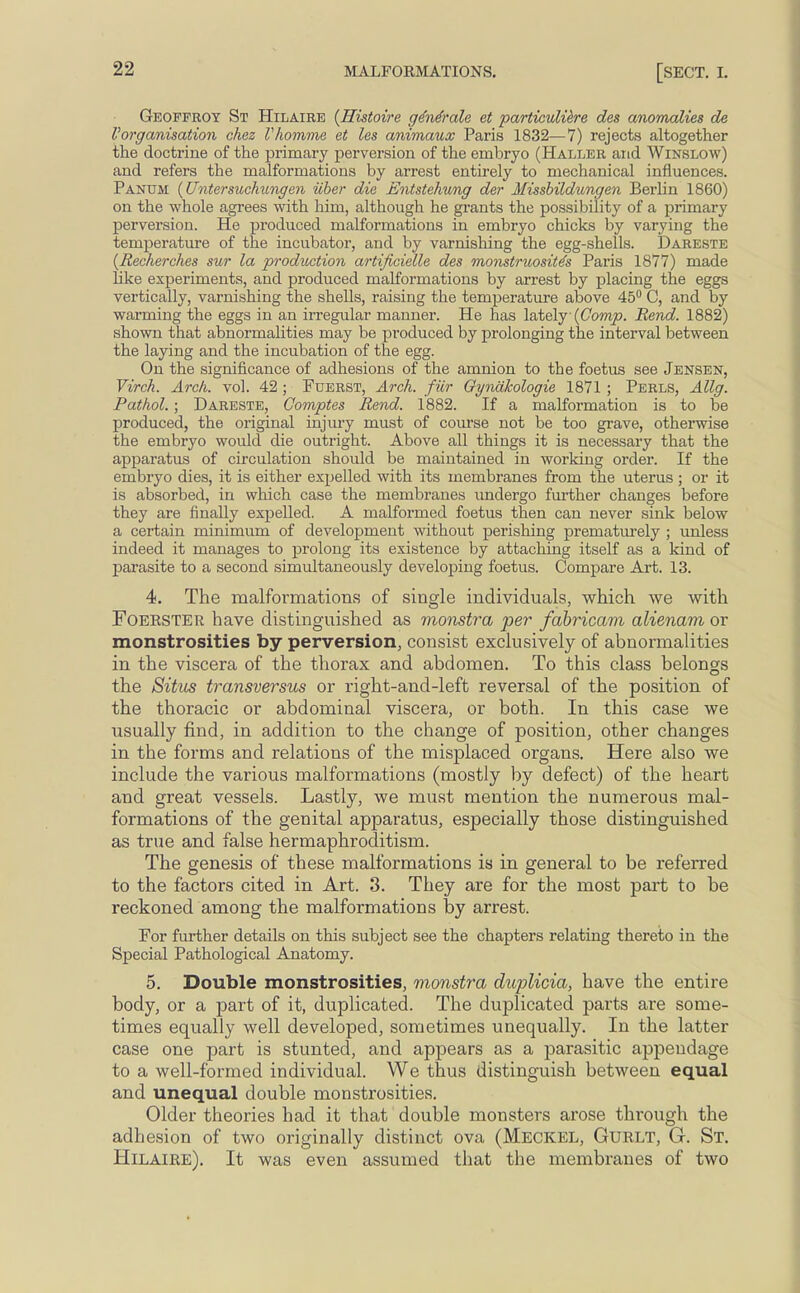 Geoffroy St Hilaire {Histoire ge'ne'ralc et particulikre des anomalies de Vorganisation chez I'homme et les animaux Paris 1832—7) rejects altogether the doctrine of the primary perversion of the embryo (Haller and Winslow) and refers the malformations by arrest entirely to mechanical influences. Panum {Untersuchungen iiber die Entstehung der Missbildungen Berlin 1860) on the whole agrees with him, although he grants the possibility of a primary perversion. He produced malformations in embryo chicks by varying the temperature of the incubator, and by varnishing the egg-shells. Dareste (Recherches sur la production artificielle des monstruosite's Paris 1877) made like experiments, and produced malformations by arrest by placing the eggs vertically, varnishing the shells, raising tbe temperature above 45° C, and by warming the eggs in an irregular manner. He has lately (Comp. Rend. 1882) shown that abnormalities may be produced by prolonging the interval between the laying and the incubation of the egg. On the significance of adhesions of the amnion to the foetus see Jensen, Virch. Arch. vol. 42 ; Fuerst, Arch, fur Gyniikologie 1871 ; Perls, Allg. Pathol.; Dareste, Comptes Rend. 1882. If a malformation is to be produced, the original injury must of course not be too grave, otherwise the embryo would die outright. Above all things it is necessary that the apparatus of circulation should be maintained in working order. If the embryo dies, it is either expelled with its membranes from the uterus ; or it is absorbed, in which case the membranes undergo further changes before they are finally expelled. A malformed foetus then can never sink below a certain minimum of development without perishing prematurely ; unless indeed it manages to prolong its existence by attaching itself as a kind of parasite to a second simultaneously developing foetus. Compare Art. 13. 4. The malformations of single individuals, which we with Foerster have distinguished as monstra per fabricam alienam or monstrosities by perversion, consist exclusively of abnormalities in the viscera of the thorax and abdomen. To this class belongs the Situs transversus or right-and-left reversal of the position of the thoracic or abdominal viscera, or both. In this case we usually find, in addition to the change of position, other changes in the forms and relations of the misplaced organs. Here also we include the various malformations (mostly by defect) of the heart and great vessels. Lastly, we must mention the numerous mal- formations of the genital apparatus, especially those distinguished as true and false hermaphroditism. The genesis of these malformations is in general to be referred to the factors cited in Art. 3. They are for the most part to be reckoned among the malformations by arrest. For further details on this subject see the chapters relating thereto in the Special Pathological Anatomy. 5. Double monstrosities, monstra duplicia, have the entire body, or a part of it, duplicated. The duplicated parts are some- times equally well developed, sometimes unequally. In the latter case one part is stunted, and appears as a parasitic appendage to a well-formed individual. We thus distinguish between equal and unequal double monstrosities. Older theories had it that double monsters arose through the adhesion of two originally distinct ova (MECKEL, Gurlt, G. St. Hilaire). It was even assumed that the membranes of two