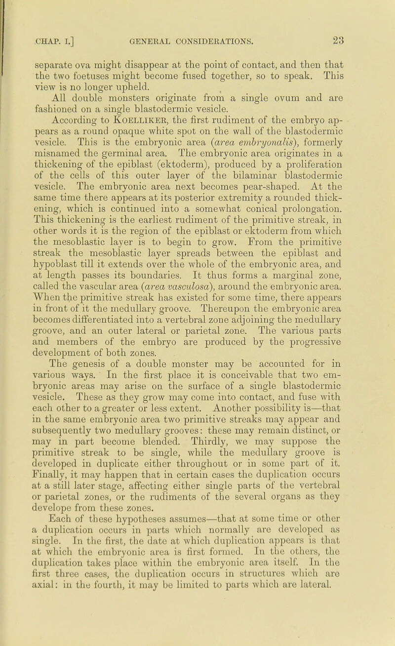separate ova might disappear at the point of contact, and then that the two foetuses might become fused together, so to speak. This view is no longer upheld. All double monsters originate from a single ovum and are fashioned on a single blastodermic vesicle. According to Koellikek, the first rudiment of the embryo ap- pears as a round opaque white spot on the wall of the blastodermic vesicle. This is the embryonic area {area embryonalis), formerly misnamed the germinal area. The embryonic area originates in a thickening of the epiblast (ektoderm), produced by a proliferation of the cells of this outer layer of the bilaminar blastodermic vesicle. The embryonic area next becomes pear-shaped. At the same time there appears at its posterior extremity a rounded thick- ening, which is continued into a somewhat conical prolongation. This thickening is the earliest rudiment of the primitive streak, in other words it is the region of the epiblast or ektoderm from which the mesoblastic layer is to begin to grow. From the primitive streak the mesoblastic layer spreads between the epiblast and hypoblast till it extends over the whole of the embryonic area, and at length passes its boundaries. It thus forms a marginal zone, called the vascular area {area vasculosa), around the embryonic area. When the primitive streak has existed for some time, there appears in front of it the medullary groove. Thereupon the embryonic area becomes differentiated into a vertebral zone adjoining the medullary groove, and an outer lateral or parietal zone. The various parts and members of the embryo are produced by the progressive development of both zones. The genesis of a double monster may be accounted for in various ways. In the first place it is conceivable that two em- bryonic areas may arise on the surface of a single blastodermic vesicle. These as they grow may come into contact, and fuse with each other to a greater or less extent. Another possibility is—that in the same embryonic area two primitive streaks may appear and subsecmently two medullary grooves: these may remain distinct, or may in part become blended. Thirdly, we may suppose the primitive streak to be single, while the medullary groove is developed in duplicate either throughout or in some part of it. Finally, it may happen that in certain cases the duplication occurs at a still later stage, affecting either single parts of the vertebral or parietal zones, or the rudiments of the several organs as they develope from these zones. Each of these hypotheses assumes—that at some time or other a duplication occurs in parts which normally are developed as single. In the first, the date at which duplication appears is that at which the embryonic area is first formed. In the others, the duplication takes piace within the embryonic area itself. In the first three cases, the duplication occurs in structures which are axial: in the fourth, it may be limited to parts which are lateral.