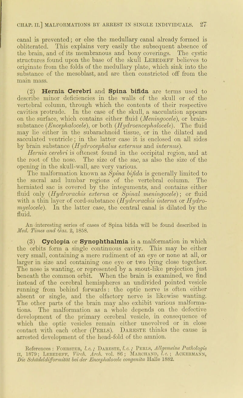 canal is prevented; or else the medullary canal already formed is obliterated. This explains very easily the subsequent absence of the brain, and of its membranous and bony coverings. The cystic structures found upon the base of the skull Lebedeff believes to originate from the folds of the medullary plate, which sink into the substance of the mesoblast, and are then constricted off from the main mass. (2) Hernia Cerebri and Spina bifida are terms used to describe minor deficiencies in the walls of the skull or of the vertebral column, through which the contents of their respective cavities protrude. In the case of the skull, a sacculation appears on the surface, which contains either fluid {Meningocele), or brain- substance (Encephalocele), or both {Hydroencep>halocele). The fluid may lie either in the subarachnoid tissue, or in the ddated and sacculated ventricle; in the latter case it is enclosed on all sides by brain substance {Hydrocephalus externus and internas). Hernia cerebri is oftenest found in the occipital region, and at the root of the nose. The size of the sac, as also the size of the opening in the skull-wall, are very various. The malformation known as Spina bifida is generally limited to the sacral and lumbar regions of the vertebral column. The herniated sac is covered by the integuments, and contains either fluid only {Hydrorachis externa or Spinal meningocele); or fluid with a thin layer of cord-substance {Hydrorachis interna or Hydro- myelocele). In the latter case, the central canal is dilated by the fluid. An interesting series of cases of Spina bifida will be found described in Med. Times and Gaz. 2, 1858. (3) Cyclopia or Synophthalmia is a malformation in which the orbits form a single continuous cavity. This may be either very small, containing a mere rudiment of an eye or none at all, or larger in size and containing one eye or two lying close together. The nose is wanting, or represented by a snout-like projection just beneath the common orbit. When the brain is examined, we find instead of the cerebral hemispheres an undivided pointed vesicle running from behind forwards : the optic nerve is often either absent or single, and the olfactory nerve is likewise wanting. The other parts of the brain may also exhibit various malforma- tions. The malformation as a whole depends on the defective development of the primary cerebral vesicle, in consequence of which the optic vesicles remain either unevolved or in close contact with each other (Perls). Dareste thinks the cause is arrested development of the head-fold of the amnion. Keferences : Foerster, I.e. ; Dareste, I.c.; Perls, Allgcmeine Pathologic ii, 1879; Lebedeff, Virch. Arch. vol. 86; Marchand, I.e. ; Ackermann, Die Bchddeldifformitat bei der Encephalocele congenita Halle 1882.