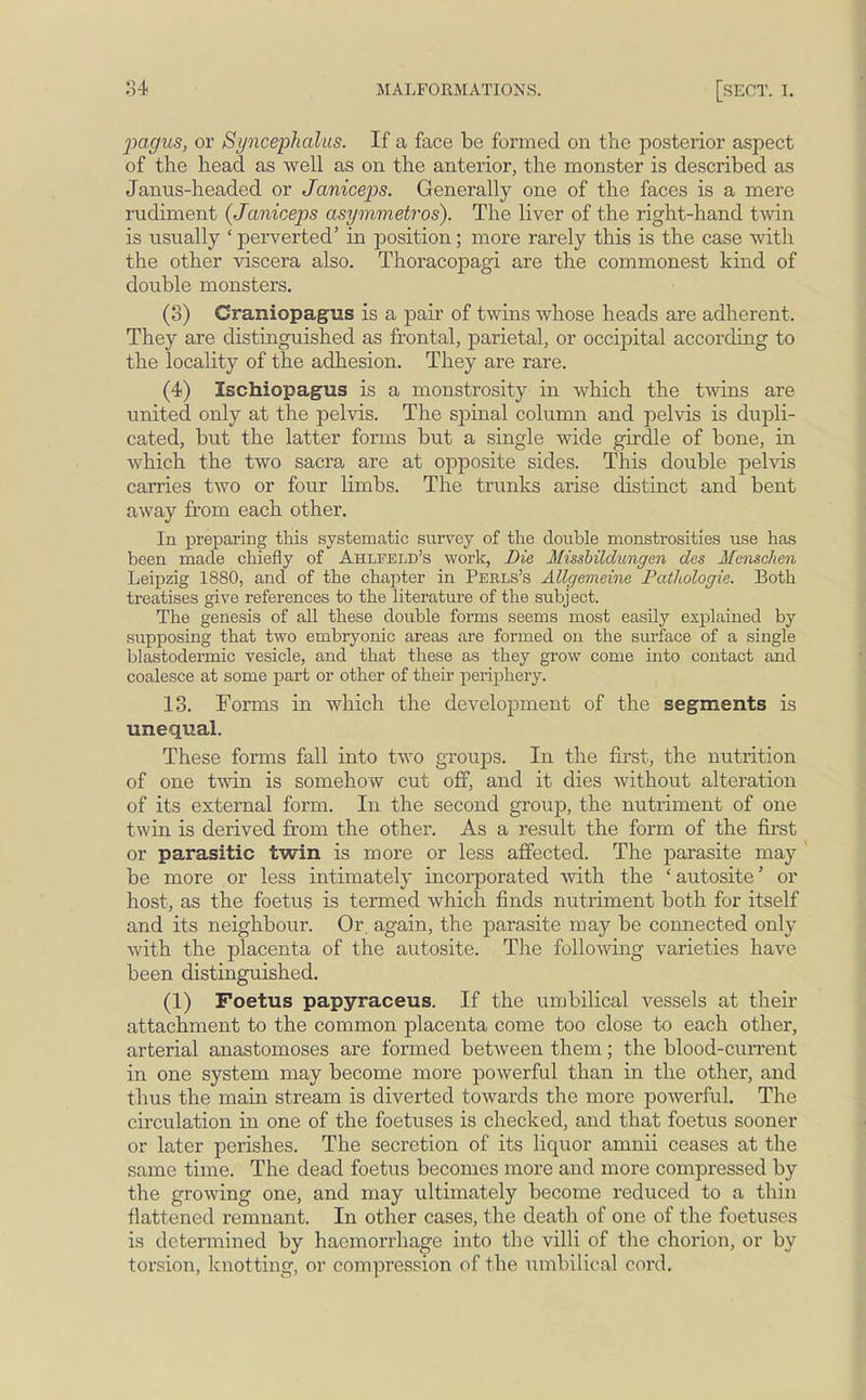 •pagus, or Syncephalus. If a face be formed on the posterior aspect of the head as well as on the anterior, the monster is described as Janus-headed or Janiceps. Generally one of the faces is a mere rudiment (Janiceps asymmetros). The liver of the right-hand twin is usually ' perverted' in position; more rarely this is the case with the other viscera also. Thoracopagi are the commonest kind of double monsters. (3) Craniopagus is a pair of twins whose heads are adherent. They are distinguished as frontal, parietal, or occipital according to the locality of the adhesion. They are rare. (4) Ischiopagus is a monstrosity in which the twins are united only at the pelvis. The sj)inal column and pelvis is dupli- cated, but the latter forms but a single wide girdle of bone, in which the two sacra are at opposite sides. This double pelvis carries two or four limbs. The trunks arise distinct and bent away from each other. In preparing this systematic survey of the double monstrosities use has been made chiefly of Ahlfeld's work, Die Missbildungen des Menschen Leipzig 1880, and of the chapter in Perls's Allgemeine Pathologie. Both treatises give references to the literature of the subject. The genesis of all these double forms seems most easily explained by supposing that two embryonic areas are formed on the surface of a single blastodermic vesicle, and that these as they grow come into contact and coalesce at some part or other of their periphery. 13. Forms in which the development of the segments is unequal. These forms fall into two groups. In the first, the nutrition of one twin is somehow cut off, and it dies without alteration of its external form. In the second group, the nutriment of one twin is derived from the other. As a result the form of the first or parasitic twin is more or less affected. The parasite may be more or less intimately incorporated with the 'autosite' or host, as the foetus is termed which finds nutriment both for itself and its neighbour. Or, again, the parasite may be connected ouly with the placenta of the autosite. The following varieties have been distinguished. (1) Foetus papyraceus. If the umbilical vessels at their attachment to the common placenta come too close to each other, arterial anastomoses are formed between them; the blood-current in one system may become more powerful than in the other, and thus the main stream is diverted towards the more powerful. The circulation in one of the foetuses is checked, and that foetus sooner or later perishes. The secretion of its liquor amnii ceases at the same time. The dead foetus becomes more and more compressed by the growing one, and may ultimately become reduced to a thin flattened remnant. In other cases, the death of one of the foetuses is determined by haemorrhage into the villi of the chorion, or by torsion, knotting, or compression of the umbilical cord.