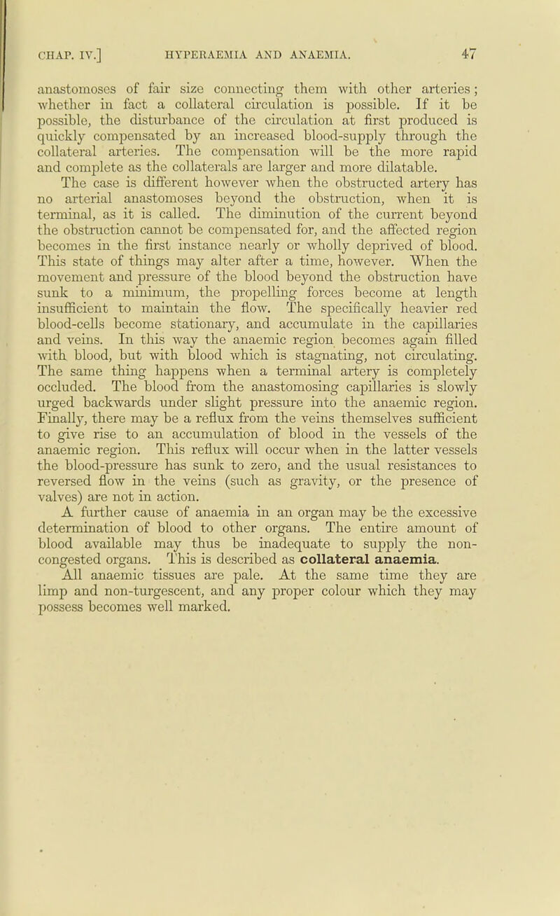 anastomoses of fair size connecting them with other arteries; whether in fact a collateral circulation is possible. If it be possible, the disturbance of the circulation at first produced is quickly compensated by an increased blood-supply through the collateral arteries. The compensation will be the more rapid and complete as the collaterals are larger and more dilatable. The case is different however when the obstructed artery has no arterial anastomoses beyond the obstruction, when it is terminal, as it is called. The diminution of the current beyond the obstruction cannot be compensated for, and the affected region becomes in the first instance nearly or wholly deprived of blood. This state of things may alter after a time, however. When the movement and pressure of the blood beyond the obstruction have sunk to a minimum, the propelling forces become at length insufficient to maintain the flow. The specifically heavier red blood-cells become stationary, and accumulate in the capillaries and veins. In this way the anaemic region becomes again filled with blood, but with blood which is stagnating, not circulating. The same thing happens when a terminal artery is completely occluded. The blood from the anastomosing capillaries is slowly urged backwards under slight pressure into the anaemic region. Finally, there may be a reflux from the veins themselves sufficient to give rise to an accumulation of blood in the vessels of the anaemic region. This reflux will occur when in the latter vessels the blood-pressure has sunk to zero, and the usual resistances to reversed flow in the veins (such as gravity, or the presence of valves) are not in action. A further cause of anaemia in an organ may be the excessive determination of blood to other organs. The entire amount of blood available may thus be inadequate to supply the non- congested organs. This is described as collateral anaemia. All anaemic tissues are pale. At the same time they are limp and non-turgescent, and any proper colour which they may possess becomes well marked.
