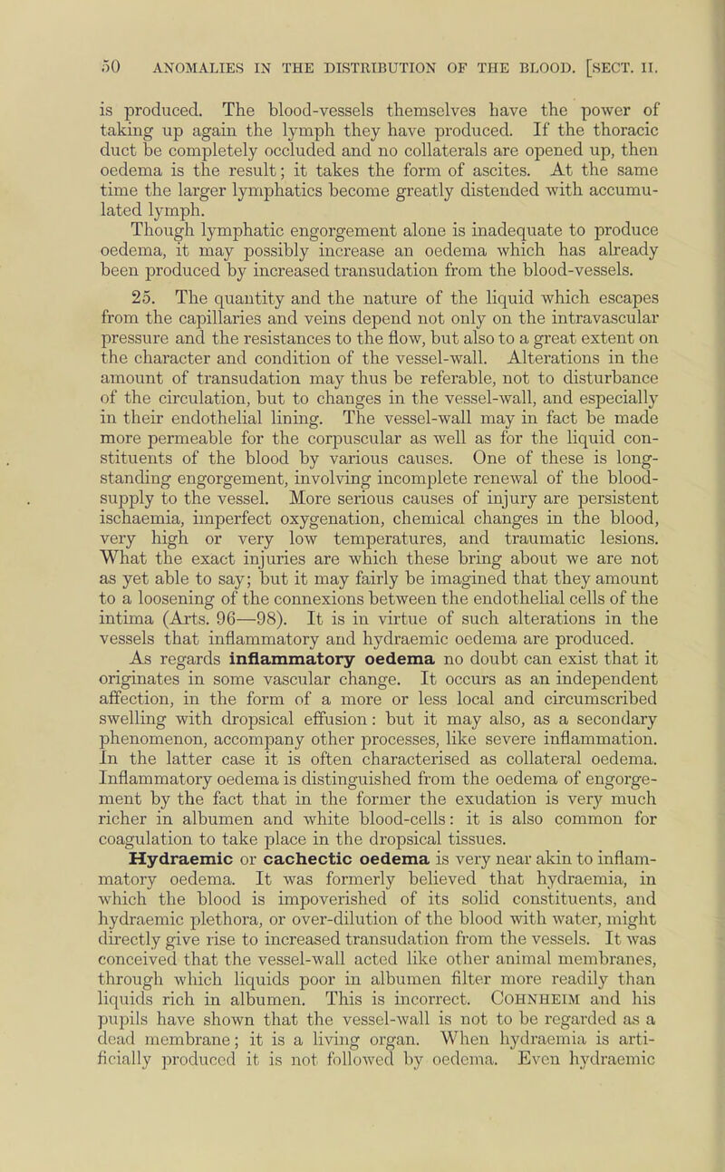 is produced. The blood-vessels themselves have the power of taking up again the lymph they have produced. If the thoracic duct be completely occluded and no collaterals are opened up, then oedema is the result; it takes the form of ascites. At the same time the larger lymphatics become greatly distended with accumu- lated lymph. Though lymphatic engorgement alone is inadequate to produce oedema, it may possibly increase an oedema which has already been produced by increased transudation from the blood-vessels. 25. The quantity and the nature of the liquid which escapes from the capillaries and veins depend not only on the intravascular pressure and the resistances to the flow, but also to a great extent on the character and condition of the vessel-wall. Alterations in the amount of transudation may thus be referable, not to disturbance of the circulation, but to changes in the vessel-wall, and especially in their endothelial lining. The vessel-wall may in fact be made more permeable for the corpuscular as well as for the liquid con- stituents of the blood by various causes. One of these is long- standing engorgement, involving incomplete renewal of the blood- supply to the vessel. More serious causes of injury are persistent ischaemia, imperfect oxygenation, chemical changes in the blood, very high or very low temperatures, and traumatic lesions. What the exact injuries are which these bring about we are not as yet able to say; but it may fairly be imagined that they amount to a loosening of the connexions between the endothebal cells of the intima (Arts. 96—98). It is in virtue of such alterations in the vessels that inflammatory and hydraemic oedema are produced. As regards inflammatory oedema no doubt can exist that it originates in some vascular change. It occurs as an independent affection, in the form of a more or less local and circumscribed swelling with dropsical effusion: but it may also, as a secondary phenomenon, accompany other processes, like severe inflammation. In the latter case it is often characterised as collateral oedema. Inflammatory oedema is distinguished from the oedema of engorge- ment by the fact that in the former the exudation is very much richer in albumen and white blood-cells: it is also common for coagulation to take place in the dropsical tissues. Hydraemic or cachectic oedema is very near akin to inflam- matory oedema. It was formerly believed that hydraemia, in which the blood is impoverished of its solid constituents, and hydraemic plethora, or over-dilution of the blood with water, might directly give rise to increased transudation from the vessels. It was conceived that the vessel-wall acted like other animal membranes, through which liquids poor in albumen filter more readily than liquids rich in albumen. This is incorrect. Cohnheim and his pupils have shown that the vessel-wall is not to be regarded as a dead membrane; it is a living organ. When hydraemia is arti- ficially produced it is not followed by oedema. Even hydraemic