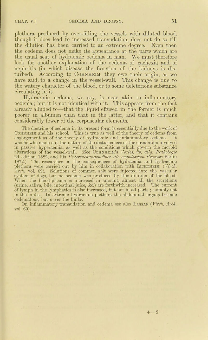 plethora produced by over-filling the vessels with diluted blood, though it does lead to increased transudation, does not do so till the dilution has been carried to an extreme degree. Even then the oedema does not make its appearance at the parts which are the usual seat of hydraemic oedema in man. We must therefore look for another explanation of the oedema of cachexia and of nephritis (in which disease the function of the kidneys is dis- turbed). According to COHNHEIM, they owe their origin, as we have said, to a change in the vessel-wall. This change is due to the watery character of the blood, or to some deleterious substance circulating in it. Hydraemic oedema, Ave say, is near akin to inflammatory oedema ; but it is not identical with it. This appears from the fact already alluded to—that the liquid effused in the former is much poorer in albumen than that in the latter, and that it contains considerably fewer of the corpuscular elements. The doctrine of oedema in its present form is essentially due to the work of Cohxheiji and his school. This is true as well of the theory of oedema from engorgement as of the theory of hydraemic and inflammatory oedema. It was he who made out the nature of the disturbances of the circulation involved in passive hyperaemia, as well as the conditions which govern the morbid alterations of the vessel-wall. (See Cohnheim's Tories, iib. allg. Pathologic 2d edition 1882, and his Untersuchungen iiber die embolischeii Processe Berlin 1872.) The researches on the consequences of hydraemia and hydraemic plethora were carried out by him in collaboration with Lichtheim (Virch. Arch. vol. 69). Solutions of common salt were injected into the vascular system of dogs, but no oedema was produced by this dilution of the blood. When the blood-plasma is increased in amount, almost all the secretions (urine, saliva, bile, intestinal juice, &c.) are forthwith increased. The current of lymph in the lymphatics is also increased, but not in all parts ; notably not in the limbs. In extreme hydraemic plethora the abdominal organs become oedematous, but never the limbs. On inflammatory transudation and oedema see also Lassar (Virch. Arch. vol. 69). 4—2