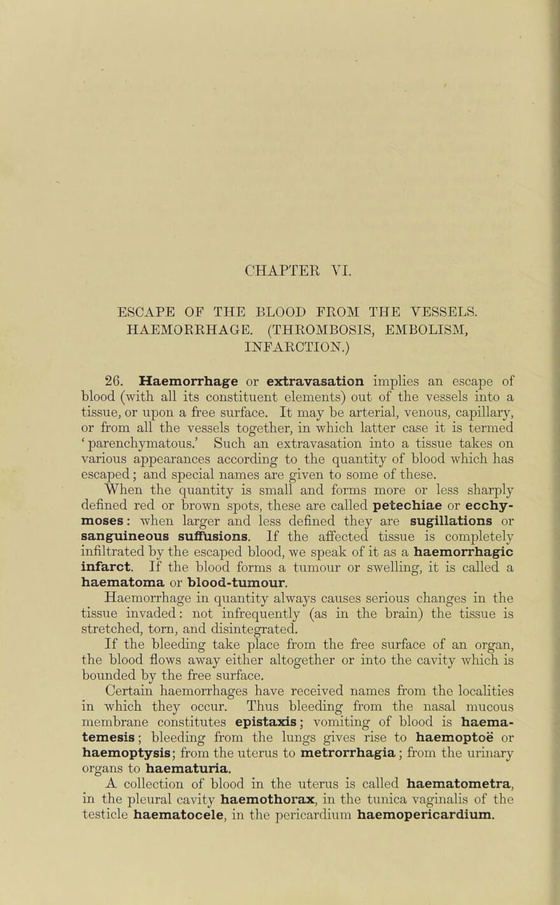 ESCAPE OF THE BLOOD FROM THE VESSELS. HAEMORRHAGE. (THROMBOSIS, EMBOLISM, INFARCTION.) 26. Haemorrhage or extravasation implies an escape of blood (with all its constituent elements) out of the vessels into a tissue, or upon a free surface. It may be arterial, venous, capillary, or from all the vessels together, in which latter case it is termed 'parenchymatous.' Such an extravasation into a tissue takes on various appearances according to the quantity of blood which has escaped; and special names are given to some of these. When the quantity is small and forms more or less sharply defined red or brown spots, these are called petechiae or ecchy- moses: when larger and less defined they are sugillations or sanguineous suffusions. If the affected tissue is completely infiltrated by the escaped blood, we speak of it as a haemorrhagic infarct. If the blood forms a tumour or swelling, it is called a haematoma or blood-tumour. Haemorrhage in quantity always causes serious changes in the tissue invaded: not infrequently (as in the brain) the tissue is stretched, torn, and disintegrated. If the bleeding take place from the free surface of an organ, the blood flows away either altogether or into the cavity which is bounded by the free surface. Certain haemorrhages have received names from the localities in which they occur. Thus bleeding from the nasal mucous membrane constitutes epistaxis; vomiting of blood is haema- temesis; bleeding from the lungs gives rise to haemoptoe or haemoptysis; from the uterus to metrorrhagia; from the urinary organs to haematuria. A collection of blood in the uterus is called haematometra, in the pleural cavity haemothorax, in the tunica vaginalis of the testicle haematocele, in the pericardium haemopericardium.