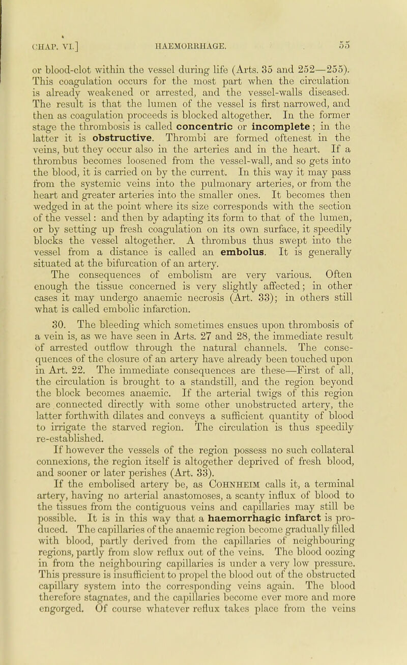 or blood-clot within the vessel during life (Arts. 35 and 252—255). This coagulation occurs for the most part when the circulation is already weakened or arrested, and the vessel-walls diseased. The result is that the lumen of the vessel is first narrowed, and then as coagulation proceeds is blocked altogether. In the former stage the thrombosis is called concentric or incomplete; in the latter it is obstructive. Thrombi are formed oftenest in the veins, but they occur also in the arteries and in the heart. If a thrombus becomes loosened from the vessel-wall, and so gets into the blood, it is carried on by the current. In this way it may pass from the systemic veins into the pulmonary arteries, or from the heart and greater arteries into the smaller ones. It becomes then wedged in at the point where its size corresponds with the section of the vessel: and then by adapting its form to that of the lumen, or by setting up fresh coagulation on its own surface, it speedily blocks the vessel altogether. A thrombus thus swept into the vessel from a distance is called an embolus. It is generally situated at the bifurcation of an artery. The consequences of embolism are very various. Often enough the tissue concerned is very slightly affected; in other cases it may undergo anaemic necrosis (Art. 33); in others still what is called embolic infarction. 30. The bleeding which sometimes ensues upon thrombosis of a vein is, as we have seen in Arts. 27 and 28, the immediate result of arrested outflow through the natural channels. The conse- quences of the closure of an artery have already been touched upon in Art. 22. The immediate consequences are these—First of all, the circulation is brought to a standstill, and the region beyond the block becomes anaemic. If the arterial twigs of this region are connected directly with some other unobstructed artery, the latter forthwith dilates and conveys a sufficient quantity of blood to irrigate the starved region. The circulation is thus speedily re-established. If however the vessels of the region possess no such collateral connexions, the region itself is altogether deprived of fresh blood, and sooner or later perishes (Art. 33). If the embolised artery be, as Cohnheim calls it, a terminal artery, having no arterial anastomoses, a scanty influx of blood to the tissues from the contiguous veins and capillaries may still be possible. It is in this way that a haemorrhagic infarct is pro- duced. The capillaries of the anaemic region become gradually filled with blood, partly derived from the capillaries of neighbouring regions, partly from slow reflux out of the veins. The blood oozing in from the neighbouring capillaries is under a very low pressure. This pressure is insufficient to propel the blood out of the obstructed capillary system into the corresponding veins again. The blood therefore stagnates, and the capillaries become ever more and more engorged. Of course whatever reflux takes place from the veins
