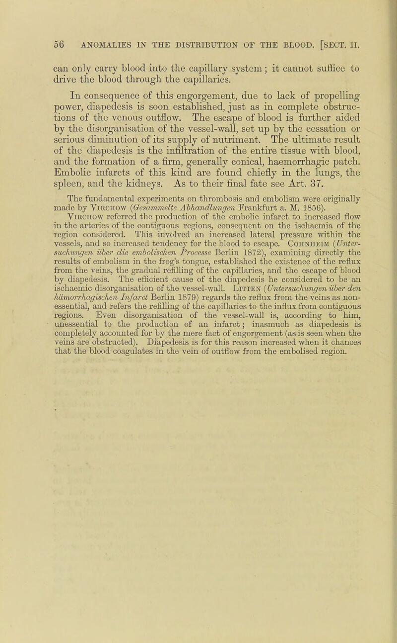 can only cany blood into the capillary system ; it cannot suffice to drive the blood through the capillaries. In consequence of this engorgement, due to lack of propelling power, diapedesis is soon established, just as in complete obstruc- tions of the venous outflow. The escape of blood is further aided by the disorganisation of the vessel-wall, set up by the cessation or serious diminution of its supply of nutriment. The ultimate result of the diapedesis is the infiltration of the entire tissue with blood, and the formation of a firm, generally conical, haemorrhagic patch. Embolic infarcts of this kind are found chiefly in the lungs, the spleen, and the kidneys. As to their final fate see Art. 37. The fundamental experiments on thrombosis and embolism were originally made by Virchow (Gesammelte Abhandlungen Frankfurt a. M. 1856). Virchow referred the production of the embolic infarct to increased flow in the arteries of the contiguous regions, consequent on the ischaemia of the region considered. This involved an increased lateral pressure within the vessels, and so increased tendency for the blood to escape. Cohnheim (Unter- suclmngcn iiber die embolischen Processe Berlin 1872), examining directly the results of embolism in the frog's tongue, established the existence of the reflux from the veins, the gradual refilling of the capillaries, and the escape of blood by diapedesis. The efficient cause of the diapedesis he considered to be an ischaemic disorganisation of the vessel-wall. Litten (Untersuchungen iiber den hamorrhagisehen Infarct Berlin 1879) regards the reflux from the veins as non- essential, and refers the refilling of the capillaries to the influx from contiguous regions. Even disorganisation of the vessel-wall is, according to him, unessential to the production of an infarct; inasmuch as diapedesis is completely accounted for by the mere fact of engorgement (as is seen when the veins are obstructed). Diapedesis is for this reason increased when it chances that the blood coagulates in the vein of outflow from the embolised region.