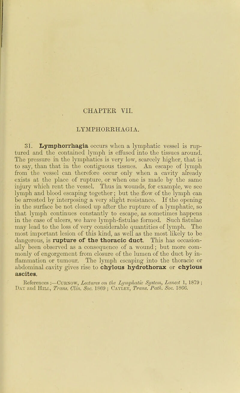 LYMPHOKRHAGIA. 31. Lymphorrhagia occurs when a lymphatic vessel is rup- tured and the contained lymph is effused into the tissues around. The pressure in the lymphatics is very low, scarcely higher, that is to say, than that in the contiguous tissues. An escape of lymph from the vessel can therefore occur only when a cavity already exists at the place of rupture, or when one is made by the same injury which rent the vessel. Thus in wounds, for example, we see lymph and blood escaping together; but the flow of the lymph can be arrested by interposing a very slight resistance. If the opening in the surface be not closed up after the rupture of a lymphatic, so that lymph continues constantly to escape, as sometimes happens in the case of ulcers, we have lymph-fistulae formed. Such fistulae may lead to the loss of very considerable quantities of lymph. The most important lesion of this kind, as well as the most likely to be dangerous, is rupture of the thoracic duct. This has occasion- ally been observed as a consequence of a wound; but more com- monly of engorgement from closure of the lumen of the duct by in- flammation or tumour. The lymph escaping into the thoracic or abdominal cavity gives rise to chylous hydrothorax or chylous ascites. Keferences :—Curnow, Lectures on the Lymphatic Si/stem, Lancet 1, 1879 ; Day and Hill, Trans. Clin, Soc. 1869 ; Cayley, Trans. Path. Soc. I860.