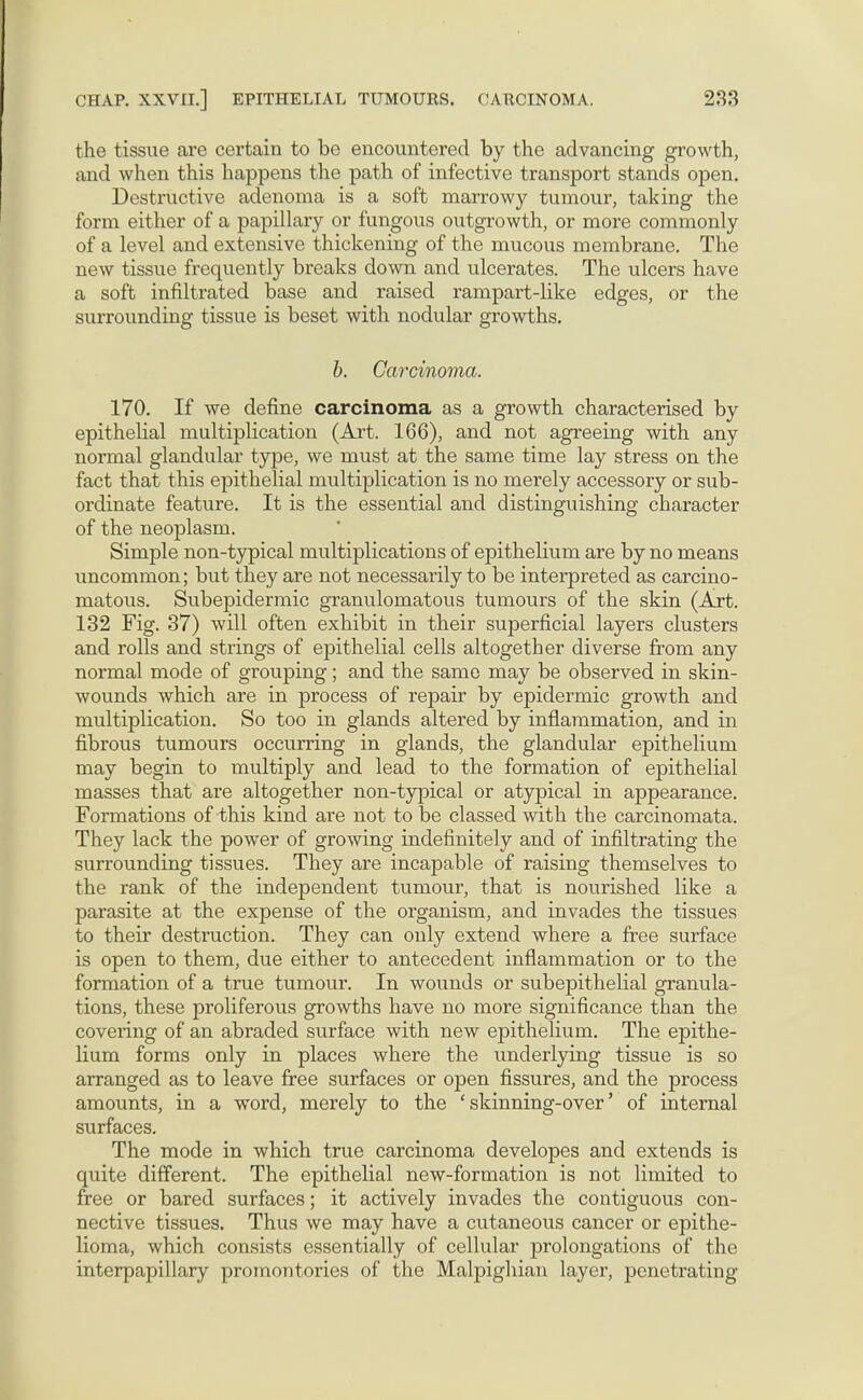 the tissue are certain to be encountered by the advancing growth, and when this happens the path of infective transport stands open. Destructive adenoma is a soft marrowy tumour, taking the form either of a papillary or fungous outgrowth, or more commonly of a level and extensive thickening of the mucous membrane. The new tissue frequently breaks down and ulcerates. The ulcers have a soft infiltrated base and raised rampart-like edges, or the surrounding tissue is beset with nodular growths. b. Carcinoma. 170. If we define carcinoma as a growth characterised by epithelial multiplication (Art. 166), and not agreeing with any normal glandular type, we must at the same time lay stress on the fact that this epithelial multiplication is no merely accessory or sub- ordinate feature. It is the essential and distinguishing character of the neoplasm. Simple non-typical multiplications of epithelium are by no means uncommon; but they are not necessarily to be interpreted as carcino- matous. Subepidermic granulomatous tumours of the skin (Art. 132 Fig. 37) will often exhibit in their superficial layers clusters and rolls and strings of epithelial cells altogether diverse from any normal mode of grouping; and the same may be observed in skin- wounds which are in process of repair by epidermic growth and multiplication. So too in glands altered by inflammation, and in fibrous tumours occurring in glands, the glandular epithelium may begin to multiply and lead to the formation of epithelial masses that are altogether non-typical or atypical in appearance. Formations of this kind are not to be classed with the carcinomata. They lack the power of growing indefinitely and of infiltrating the surrounding tissues. They are incapable of raising themselves to the rank of the independent tumour, that is nourished like a parasite at the expense of the organism, and invades the tissues to their destruction. They can only extend where a free surface is open to them, due either to antecedent inflammation or to the formation of a true tumour. In wounds or subepithelial granula- tions, these proliferous growths have no more significance than the covering of an abraded surface with new epithelium. The epithe- lium forms only in places where the underlying tissue is so arranged as to leave free surfaces or open fissures, and the process amounts, in a word, merely to the ' skinning-over' of internal surfaces. The mode in which true carcinoma developes and extends is quite different. The epithelial new-formation is not limited to free or bared surfaces; it actively invades the contiguous con- nective tissues. Thus we may have a cutaneous cancer or epithe- lioma, which consists essentially of cellular prolongations of the interpapillary promontories of the Malpighian layer, penetrating