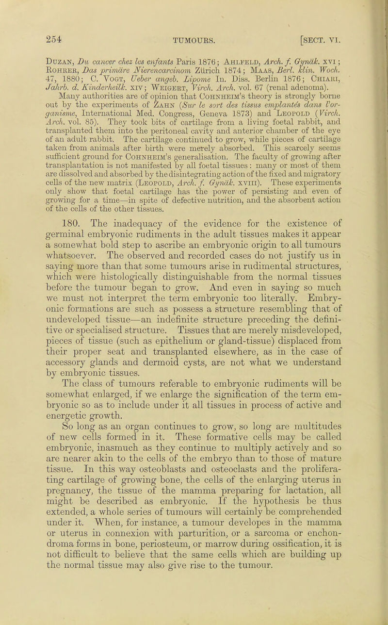 Duzan, Da cancer chez les enfants Paris 1876; Ahlfeld, Arch. f. Gyiuik. xvi ; Rohhek, Das primiirc AHerencarcinom Ziirich 1874; Maas, Berl. klin. Woch. 47, 1880; C. Vogt, Ueber angeb. Lipome In. Diss. Berlin 1876; Chiaki, Jahrb. d. Kinderhcilk. xiv; Weigert, Virch. Arch. vol. 67 (renal adenoma). Many authorities are of opinion that Cohnheim's theory is strongly borne out by the experiments of Zahn (Sur le sort des tissus emplanes dam Vor- ganisme, International Med. Congress, Geneva 1873) and Leopold (Virch. Arch. vol. 85). They took bits of cartilage from a living foetal rabbit, and transplanted them into the peritoneal cavity and anterior chamber of the eye of an adult rabbit. The cartilage continued to grow, while pieces of cartilage taken from animals after birth were merely absorbed. This scarcely seems sufficient ground for Cohnheim's generalisation. The faculty of growing after transplantation is not manifested by all foetal tissues : many or most of them are dissolved and absorbed by the disintegrating action of the fixed and migratory cells of the new matrix (Leopold, Arch. f. GynLlk. xvin). These experiments only show that foetal cartilage has the power of persisting and even of growing for a time—in spite of defective nutrition, and the absorbent action of the cells of the other tissues. 180. The inadequacy of the evidence for the existence of germinal embryonic rudiments in the adult tissues makes it appear a somewhat bold step to ascribe an embryonic origin to all tumours whatsoever. The observed and recorded cases do not justify us in saying more than that some tumours arise in rudimental structures, which were histologically distinguishable from the normal tissues before the tumour began to grow. And even in saying so much we must not interpret the term embryonic too literally. Embry- onic formations are such as possess a structure resembling that of undeveloped tissue—an indefinite structure preceding the defini- tive or specialised structure. Tissues that are merely misdeveloped, pieces of tissue (such as epithelium or gland-tissue) displaced from their proper seat and transplanted elsewhere, as in the case of accessory glands and dermoid cysts, are not what we understand by embryonic tissues. The class of tumours referable to embryonic rudiments will be somewhat enlarged, if we enlarge the signification of the term em- bryonic so as to include under it all tissues in process of active and energetic growth. So long as an organ continues to grow, so long are multitudes of new cells formed in it. These formative cells may be called embryonic, inasmuch as they continue to multiply actively and so are nearer akin to the cells of the embryo than to those of mature tissue. In this way osteoblasts and osteoclasts and the prolifera- ting cartilage of growing bone, the cells of the enlarging uterus in pregnancy, the tissue of the mamma preparing for lactation, all might be described as embryonic. If the hypothesis be thus extended, a whole series of tumours will certainly be comprehended under it. When, for instance, a tumour developes in the mamma or uterus in connexion with parturition, or a sarcoma or enchon- droma forms in bone, periosteum, or marrow during ossification, it is not difficult to believe that the same cells which are building up the normal tissue may also give rise to the tumour.