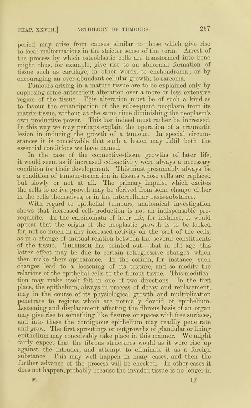 period may arise from causes similar to those which give rise to local malformations in the stricter sense of the term. Arrest of the process by which osteoblastic cells are transformed into bone might thus, for example, give rise to an abnormal formation of tissue such as cartilage, in other words, to enchondroma; or by encouraging an over-abundant cellular growth, to sarcoma. Tumours arising in a mature tissue are to be explained only by supposing some antecedent alteration over a more or less extensive region of the tissue. This alteration must be of such a kind as to favour the emancipation of the subsequent neoplasm from its matrix-tissue, without at the same time diminishing the neoplasm's own productive power. This last indeed must rather be increased. In this way we may perhaps explain the operation of a traumatic lesion in inducing the growth of a tumour. In special circum- stances it is conceivable that such a lesion may fulfil both the essential conditions we have named. In the case of the connective-tissue growths of later life, it would seem as if increased cell-activity were always a necessary condition for their development. This must presumably always be a condition of tumour-formation in tissues whose cells are replaced but slowly or not at all. The primary impulse which excites the cells to active growth may be derived from some change either in the cells themselves, or in the intercellular basis-substance. With regard to epithelial tumours, anatomical investigation shows that increased cell-production is not an indispensable pre- requisite. In the carcinomata of later life, for instance, it would appear that the origin of the neoplastic growth is to be looked for, not so much in any increased activity on the part of the cells, as in a change of mutual relation between the several constituents of the tissue. Thiersch has pointed out—that in old age this latter effect may be due to certain retrogressive changes which then make their appearance. In the corium, for instance, such changes lead to a loosening of its texture, and so modify the relations of the epithelial cells to the fibrous tissue. This modifica- tion may make itself felt in one of two directions. In the first place, the epithelium, always in process of decay and replacement, may in the course of its physiological growth and multiplication penetrate to regions which are normally devoid of epithelium. Loosening and displacement affecting the fibrous basis of an organ may give rise to something like fissures or spaces with free surfaces, and into these the contiguous epithelium may readily penetrate and grow. The first sproutings or outgrowths of glandular or lining epithelium may conceivably take place in this manner. We might fairly expect that the fibrous structures would as it were rise up against the intruder, and attempt to eliminate it as a foreign substance. This may well happen in many cases, and then the further advance of the process will be checked. In other cases it does not happen, probably because the invaded tissue is no longer in m. 17