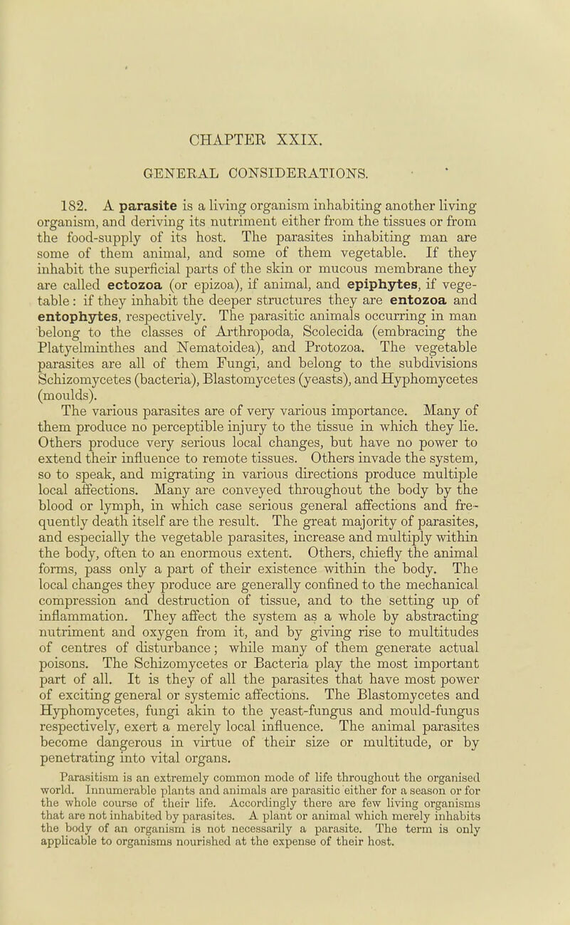 GENERAL CONSIDERATIONS. 182. A parasite is a living organism inhabiting another living organism, and deriving its nutriment either from the tissues or from the food-supply of its host. The parasites inhabiting man are some of them animal, and some of them vegetable. If they inhabit the superficial parts of the skin or mucous membrane they are called ectozoa (or epizoa), if animal, and epiphytes, if vege- table : if they inhabit the deeper structures they are entozoa and entophytes, respectively. The parasitic animals occurring in man belong to the classes of Arthropoda, Scolecida (embracing the Platyelminthes and Nematoidea), and Protozoa. The vegetable parasites are all of them Fungi, and belong to the subdivisions Schizomycetes (bacteria), Blastomycetes (yeasts), and Hyphomycetes (moulds). The various parasites are of very various importance. Many of them produce no perceptible injury to the tissue in which they lie. Others produce very serious local changes, but have no power to extend their influence to remote tissues. Others invade the system, so to speak, and migrating in various directions produce multiple local affections. Many are conveyed throughout the body by the blood or lymph, in which case serious general affections and fre- quently death itself are the result. The great majority of parasites, and especially the vegetable parasites, increase and multiply within the body, often to an enormous extent. Others, chiefly the animal forms, pass only a part of their existence within the body. The local changes they produce are generally confined to the mechanical compression and destruction of tissue, and to the setting up of inflammation. They affect the system as a whole by abstracting nutriment and oxygen from it, and by giving rise to multitudes of centres of disturbance; while many of them generate actual poisons. The Schizomycetes or Bacteria play the most important part of all. It is they of all the parasites that have most power of exciting general or systemic affections. The Blastomycetes and Hyphomycetes, fungi akin to the yeast-fungus and mould-fungus respectively, exert a merely local influence. The animal parasites become dangerous in virtue of their size or multitude, or by penetrating into vital organs. Parasitism is an extremely common mode of life throughout the organised world. Innumerable plants and animals are parasitic either for a season or for the whole course of their life. Accordingly there are few living organisms that are not inhabited by parasites. A plant or animal which merely inhabits the body of an organism is not necessarily a parasite. The term is only applicable to organisms nourished at the expense of their host.