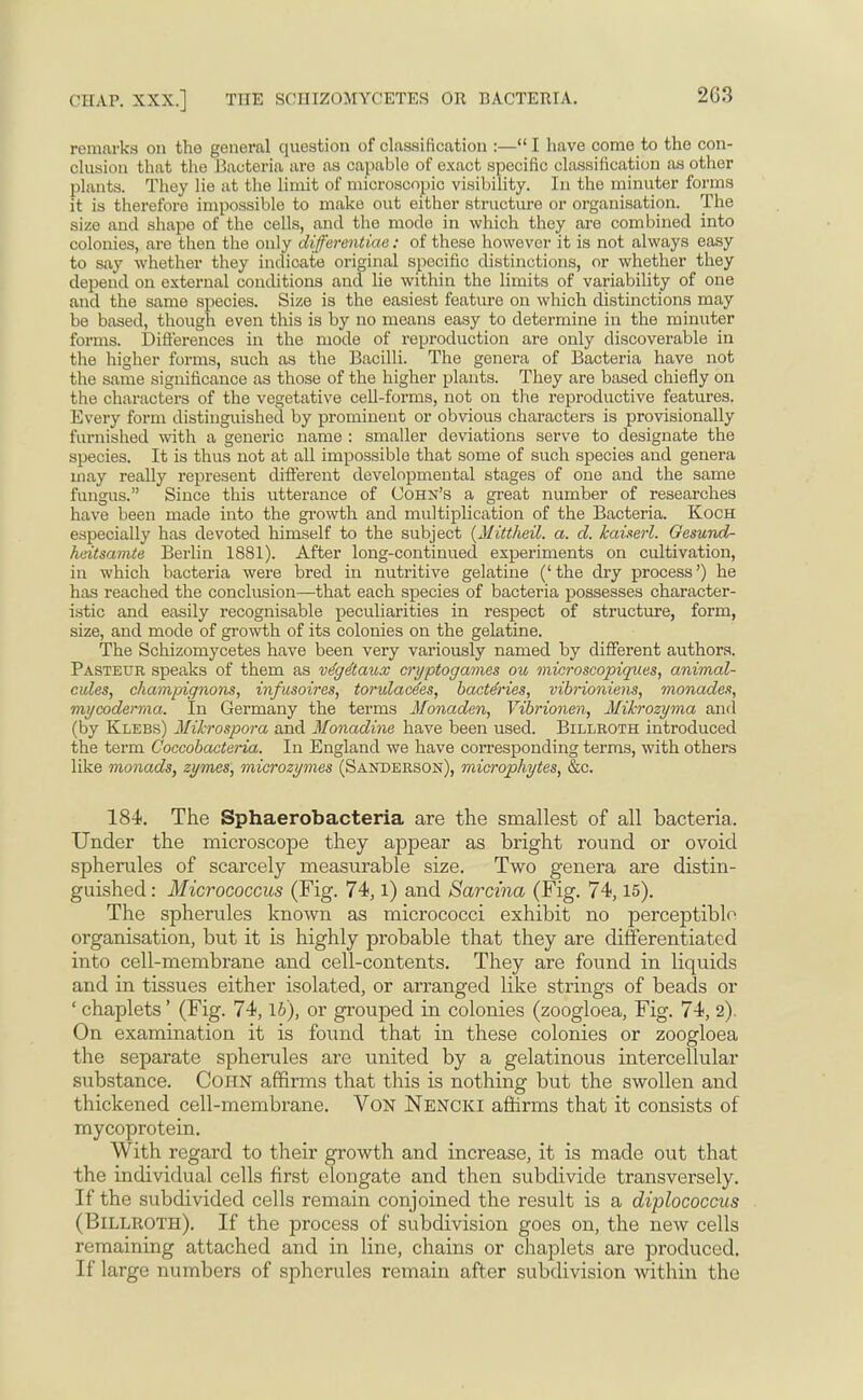 remarks on the general question of classification :— I have come to the con- clusion that the Bacteria aro as capable of exact specific classification as other plants. They lie at the limit of microscopic visibility. In the minuter forms it is therefore impossible to make out either structure or organisation. The size and shape of the cells, and the mode in which they are combined into colonies, are then the only differentiae: of these however it is not always easy to say whether they indicate original specific distinctions, or whether they depend on external conditions and lie within the limits of variability of one and the same species. Size is the easiest feature on which distinctions may be based, though even this is by no means easy to determine in the minuter forms. Differences in the mode of reproduction are only discoverable in the higher forms, such as the Bacilli. The genera of Bacteria have not the same significance as those of the higher plants. They are based chiefly on the characters of the vegetative cell-forms, not on the reproductive features. Every form distinguished by prominent or obvious characters is provisionally furnished with a generic name : smaller deviations serve to designate the species. It is thus not at all impossible that some of such species and genera may really represent different developmental stages of one and the same fungus. Since this utterance of Cohn's a great number of researches have been made into the growth, and multiplication of the Bacteria. Koch especially has devoted himself to the subject (Mittheil. a. d. kaiserl. Oesund- heitsamte Berlin 1881). After long-continued experiments on cultivation, in which bacteria were bred in nutritive gelatine ('the dry process') he has reached the conclusion—that each species of bacteria possesses character- istic and easily recognisable peculiarities in respect of structure, form, size, and mode of growth of its colonies on the gelatine. The Schizomycetes have been very variously named by different authors. Pasteur speaks of them as ve'ge'taux cryptogames ou microscopiques, animal- cules, champignons, infusoires, torulace'es, bactdries, vibrioniens, monades, mycoderma. In Germany the terms Monaden, Yibrionen, Mikrozyma and (by Klebs) Mihrospora and Monadine have been used. Billroth introduced the term Coccobacteria. In England we have corresponding terms, with others like monads, zymes, microzymes (Sanderson), microphytes, &c. 184. The Sphaerobacteria are the smallest of all bacteria. Under the microscope they appear as bright round or ovoid spherules of scarcely measurable size. Two genera are distin- guished : Micrococcus (Fig. 74, l) and Sarcina (Fig. 74,15). The spherules known as micrococci exhibit no perceptible organisation, but it is highly probable that they are differentiated into cell-membrane and cell-contents. They are found in liquids and in tissues either isolated, or arranged like strings of beads or ' chaplets' (Fig. 74, lb), or grouped in colonies (zoogloea, Fig. 74, 2). On examination it is found that in these colonies or zoogloea the separate spherules are united by a gelatinous intercellular substance. Cohn affirms that this is nothing but the swollen and thickened cell-membrane. Von Nencki affirms that it consists of mycoprotein. With regard to their growth and increase, it is made out that the individual cells first elongate and then subdivide transversely. If the subdivided cells remain conjoined the result is a diplococcus (Billroth). If the process of subdivision goes on, the new cells remaining attached and in line, chains or chaplets are produced. If large numbers of spherules remain after subdivision within the