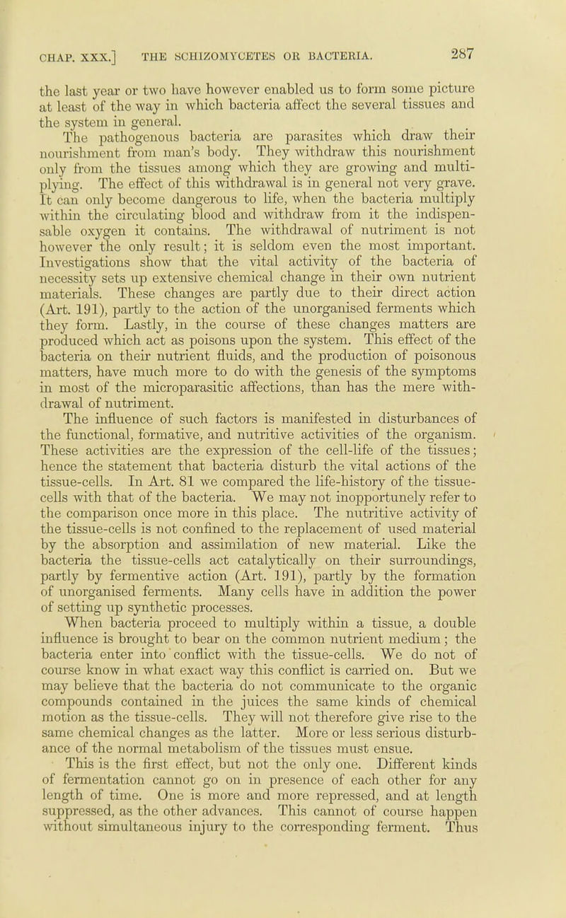 the last year or two have however enabled us to form some picture at least of the way in which bacteria affect the several tissues and the system in general. The pathogenous bacteria are parasites which draw their nourishment from man's body. They withdraw this nourishment only from the tissues among which they are growing and multi- plying. The effect of this withdrawal is in general not very grave. It can only become dangerous to life, when the bacteria multiply within the circulating blood and withdraw from it the indispen- sable oxygen it contains. The withdrawal of nutriment is not however the only result; it is seldom even the most important. Investigations show that the vital activity of the bacteria of necessity sets up extensive chemical change in their own nutrient materials. These changes are partly due to their direct action (Art. 191), partly to the action of the unorganised ferments which they form. Lastly, in the course of these changes matters are produced which act as poisons upon the system. This effect of the bacteria on their nutrient fluids, and the production of poisonous matters, have much more to do with the genesis of the symptoms in most of the microparasitic affections, than has the mere with- drawal of nutriment. The influence of such factors is manifested in disturbances of the functional, formative, and nutritive activities of the organism. These activities are the expression of the cell-life of the tissues; hence the statement that bacteria disturb the vital actions of the tissue-cells. In Art. 81 we compared the life-history of the tissue- cells with that of the bacteria. We may not inopportunely refer to the comparison once more in this place. The nutritive activity of the tissue-cells is not confined to the replacement of used material by the absorption and assimilation of new material. Like the bacteria the tissue-cells act catalyticaUy on their surroundings, partly by fermentive action (Art. 191), partly by the formation of unorganised ferments. Many cells have in addition the power of setting up synthetic processes. When bacteria proceed to multiply within a tissue, a double influence is brought to bear on the common nutrient medium ; the bacteria enter into conflict with the tissue-cells. We do not of course know in what exact way this conflict is carried on. But we may believe that the bacteria do not communicate to the organic compounds contained in the juices the same kinds of chemical motion as the tissue-cells. They will not therefore give rise to the same chemical changes as the latter. More or less serious disturb- ance of the normal metabolism of the tissues must ensue. This is the first effect, but not the only one. Different kinds of fermentation cannot go on in presence of each other for any length of time. One is more and more repressed, and at length suppressed, as the other advances. This cannot of course happen without simultaneous injury to the corresponding ferment. Thus