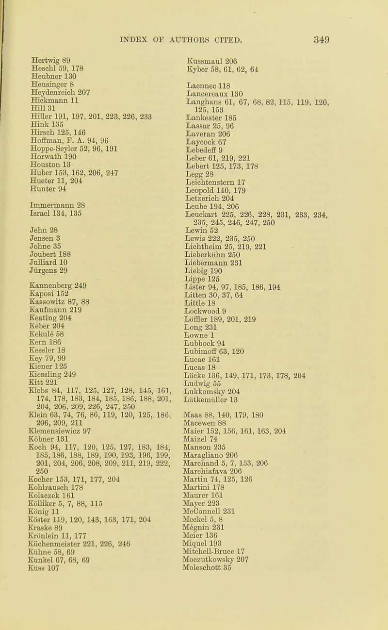 Hertwig 89 Heschl 59, 178 Heubner 130 Heusinger 8 Heydenreich 207 Hickmann 11 Hill 31 Hiller 191, 197, 201, 223, 226, 233 Hink 135 Hirsch 125,146 Hoffman, F. A. 94, 96 Hoppe-Seyler 52, 96, 191 Horwath 190 Houston 13 Huber 153, 162, 206, 247 Hueter 11, 204 Hunter 94 Tmmermann 28 Israel 134, 135 Jehn 28 Jensen 3 Johne 35 Joubert 188 Julliard 10 Jiirgens 29 Kannenberg 249 Kaposi 152 Kassowitz 87, 88 Kaufmann 219 Keating 204 Keber 204 Kekule 58 Kern 186 Kessler 18 Key 79, 99 Kiener 125 Kiessling 249 Kitt 221 Klebs 84, 117, 125, 127, 128, 145, 161, 174, 178, 183, 184, 185, 186, 188, 201, 204, 206, 209, 226, 247, 250 Klein 63, 74, 76, 86, 119, 120, 125, 186, 206, 209, 211 Klemensiewicz 97 Kobner 131 Koch 94, 117, 120, 125, 127, 183, 184, 185,186, 188, 189, 190, 193, 196, 199, 201, 204, 206, 208, 209, 211, 219, 222, 250 Kocher 153, 171, 177, 204 Kohlrausch 178 Kolaezek 161 Kolliker 5, 7, 88, 115 Konig 11 Koster 119, 120, 143, 163, 171, 204 Kraske 89 Krcinlein 11, 177 Kiichenmeister 221, 226, 246 Kiihne 58, 69 Kunkel 67, 68, 69 Kiiss 107 Kussmaul 206 Kyber 58, 61, 62, 64 Laennee 118 Lancereaux 130 Langhans 61, 67, 68, 82, 115, 119, 120, 125, 153 Lankester 185 Lassar 25, 96 Laveran 206 Laycock 67 Lebedeff 9 Leber 61, 219, 221 Lebert 125, 173, 178 Legg 28 Leichtenstern 17 Leopold 140, 179 Letzerieh 204 Leube 194, 206 Leuckart 225, 226, 228, 231, 233, 234, 235, 245, 246, 247, 250 Lewin 52 Lewis 222, 235, 250 Lichtheim 25, 219, 221 Lieberkuhn 250 Liebermann 231 Liebig 190 Lippe 125 Lister 94, 97, 185, 186, 194 Litten 30, 37, 64 Little 18 Lockwood 9 Lbffler 189, 201, 219 Long 231 Lowne 1 Lubbock 94 Lubimoff 63, 120 Lucae 161 Lucas 18 Liicke 136, 149, 171, 173, 178, 204 Ludwig 55 Lukkornsky 204 Liitkerniiller 13 Maas 88, 140, 179, 180 Macewen 88 Maier 152, 156, 161, 163, 204 Maizel 74 Manson 235 Maragliano 206 Marchand 5, 7, 153, 206 Marchiafava 206 Martin 74, 125, 126 Martini 178 Maurer 161 Mayer 223 McConnell 231 Meckel 5, 8 Megnin 231 Meier 136 Miquel 193 Mitchell-Bruce 17 Moczntkowsky 207 Moleschott 35