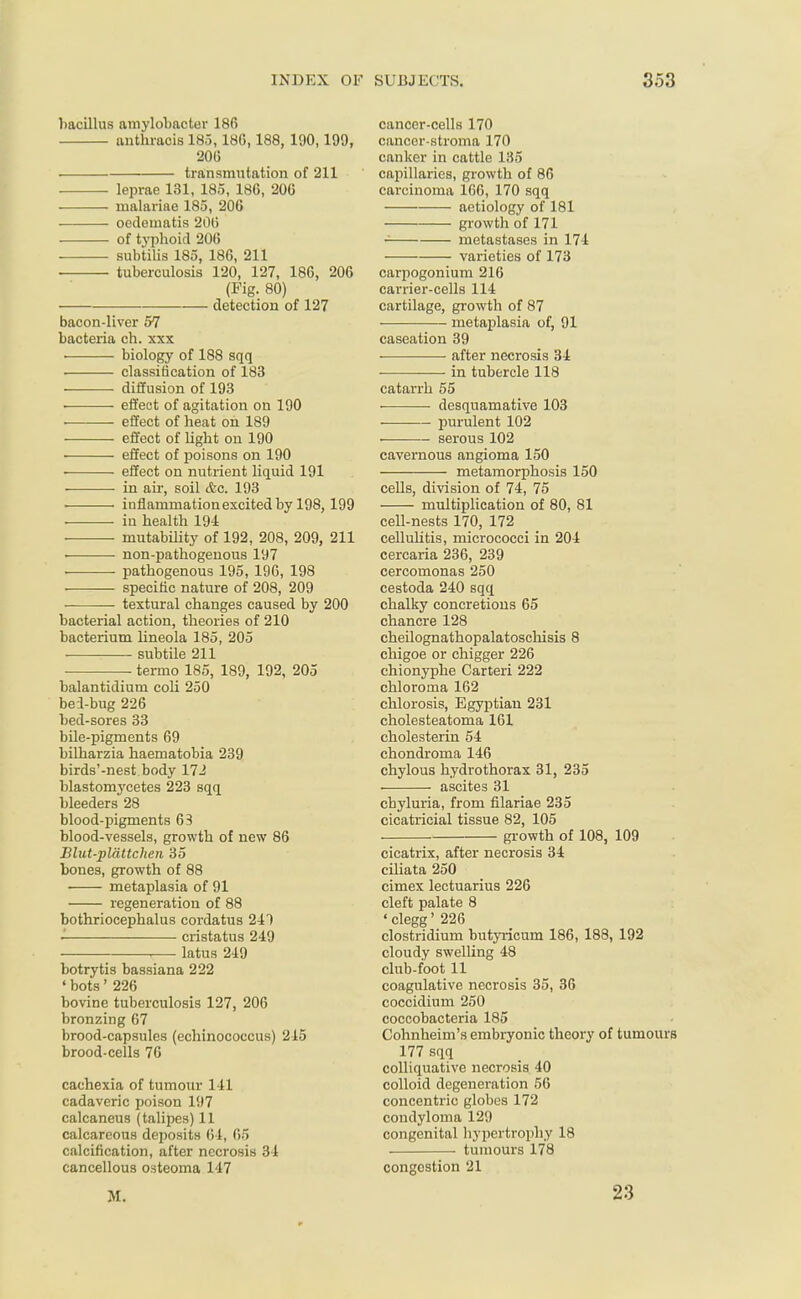 bacillus aniylobacter 186 anthracis 185,180,188, 190,199, 206 . transmutation of 211 . ■ leprae 131, 185, 186, 206 . ■ malariae 185, 206 oedetnatis 206 of typhoid 206 subtilis 185, 186, 211 tuberculosis 120, 127, 186, 206 (Fig. 80) detection of 127 bacon-liver 57 bacteria ch. xxx ■ biology of 188 sqq . classification of 183 diffusion of 193 ■ effect of agitation on 190 . effect of heat on 189 effect of light on 190 ■ effect of poisons on 190 • effect on nutrient liquid 191 • in air, soil &c. 193 . inflammation excited by 198, 199 in health 194 mutability of 192, 208, 209, 211 . non-pathogenous 197 pathogenous 195, 196, 198 ■ specific nature of 208, 209 textural changes caused by 200 bacterial action, theories of 210 bacterium lineola 185, 205 subtile 211 termo 185, 189, 192, 205 balantidium coli 250 bei-bug 226 bed-sores 33 bile-pigments 69 bilharzia haematobia 239 birds'-nest body 172 blastomycetes 223 sqq bleeders 28 blood-pigments 63 blood-vessels, growth of new 86 Blut-pldttchen 35 bones, growth of 88 metaplasia of 91 regeneration of 88 bothriocephalus cordatus 241 cristatus 249 , latus 249 botrytis bassiana 222 ' bots' 226 bovine tuberculosis 127, 206 bronzing 67 brood-capsules (echinococcus) 215 brood-cells 76 cachexia of tumour 141 cadaveric poison 197 calcaneus (talipes) 11 calcareous deposits 64, 65 calcification, after necrosis 34 cancellous osteoma 147 cancer-cells 170 cancer-stroma 170 canker in cattle 135 capillaries, growth of 86 carcinoma 166, 170 sqq aetiology of 181 growth of 171 f metastases in 174 —— varieties of 173 carpogonium 216 carrier-cells 114 cartilage, growth of 87 metaplasia of, 91 caseation 39 ■ after necrosis 34 in tubercle 118 catarrh 55 • desquamative 103 purulent 102 . serous 102 cavernous angioma 150 metamorphosis 150 cells, division of 74, 75 multiplication of 80, 81 cell-nests 170, 172 cellulitis, micrococci in 204 cercaria 236, 239 cercomonas 250 cestoda 240 sqq chalky concretions 65 chancre 128 cheilognathopalatoschisis 8 chigoe or chigger 226 chionyphe Carteri 222 chloroma 162 chlorosis, Egyptian 231 cholesteatoma 161 cholesterin 54 chondroma 146 chylous hydrothorax 31, 235 ascites 31 chyluria, from filariae 235 cicatricial tissue 82, 105 growth of 108, 109 cicatrix, after necrosis 34 ciliata 250 cimex lectuarius 226 cleft palate 8 'clegg' 226 Clostridium butyrieum 186, 188, 192 cloudy swelling 48 club-foot 11 coagulative necrosis 35, 36 coccidium 250 coccobacteria 185 Cohnheirn's embryonic theory of tumours 177 sqq colliquative necrosis 40 colloid degeneration 56 concentric globes 172 condyloma 129 congenital hypertrophy 18 tumours 178 congestion 21 M • 23