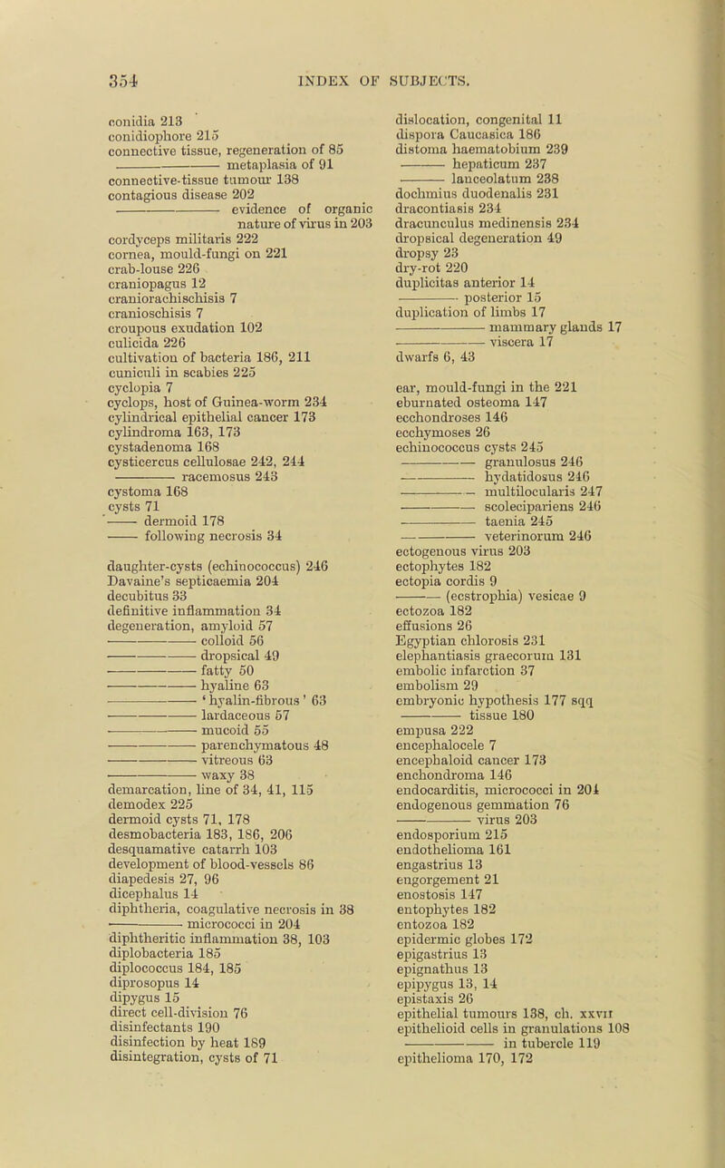 eonidia 213 conidiophore 215 connective tissue, regeneration of 85 metaplasia of 91 connective-tissue tumour 138 contagious disease 202 evidence of organic nature of virus in 203 cordyceps militaris 222 cornea, mould-fungi on 221 crab-louse 226 craniopagus 12 craniorachischisis 7 cranioschisis 7 croupous exudation 102 culicida 226 cultivation of bacteria 186, 211 cuniculi in scabies 225 cyclopia 7 cyclops, host of Guinea-worm 234 cylindrical epithelial cancer 173 cylindroma 163, 173 cystadenoma 168 cysticercus cellulosae 242, 244 racemosus 243 cystoma 168 cysts 71 dermoid 178 following necrosis 34 daughter-cysts (echinococcus) 246 Davaine's septicaemia 204 decubitus 33 definitive inflammation 34 degeneration, amyloid 57 colloid 56 dropsical 49 fatty 50 hyaline 63 ' hyalin-fibrous ' 63 lardaceous 57 ■ mucoid 55 parenchymatous 48 vitreous 63 waxy 38 demarcation, line of 34, 41, 115 demodex 225 dermoid cysts 71, 178 desmobacteria 183, 186, 206 desquamative catarrh 103 development of blood-vessels 86 diapedesis 27, 96 dicephalus 14 diphtheria, coagulative necrosis in 38 micrococci in 204 diphtheritic inflammation 38, 103 diplobacteria 185 diplococcus 184, 185 diprosopus 14 dipygus 15 direct cell-division 76 disinfectants 190 disinfection by heat 189 disintegration, cysts of 71 dislocation, congenital 11 dispora Caucasica 186 distoma haematobium 239 hepaticum 237 lauceolatum 238 dochmius duodenalis 231 dracontiasis 234 dracunculus medinensis 234 dropsical degeneration 49 dropsy 23 dry-rot 220 duplicitas anterior 14 posterior 15 duplication of limbs 17 mammary glands 17 viscera 17 dwarfs 6, 43 ear, mould-fungi in the 221 eburnated osteoma 147 ecchondroses 146 ecchymoses 26 echinococcus cysts 245 granulosus 246 hydatidosus 246 multilocularis 247 scolecipariens 246 taenia 245 veterinorum 246 ectogenous virus 203 ectophytes 182 ectopia cordis 9 (ecstrophia) vesicae 9 ectozoa 182 effusions 26 Egyptian chlorosis 231 elephantiasis graecorum 131 embolic infarction 37 embolism 29 embryonic hypothesis 177 sqq tissue 180 empusa 222 encephalocele 7 encepbaloid cancer 173 enchondroma 146 endocarditis, micrococci in 204 endogenous gemmation 76 virus 203 endosporium 215 endothelioma 161 engastrius 13 engorgement 21 enostosis 147 entophytes 182 entozoa 182 epidermic globes 172 epigastrius 13 epignathus 13 epipygus 13, 14 epistaxis 26 epithelial tumours 138, ch. xxvn epithelioid cells in granulations 108 in tubercle 119 epithelioma 170, 172