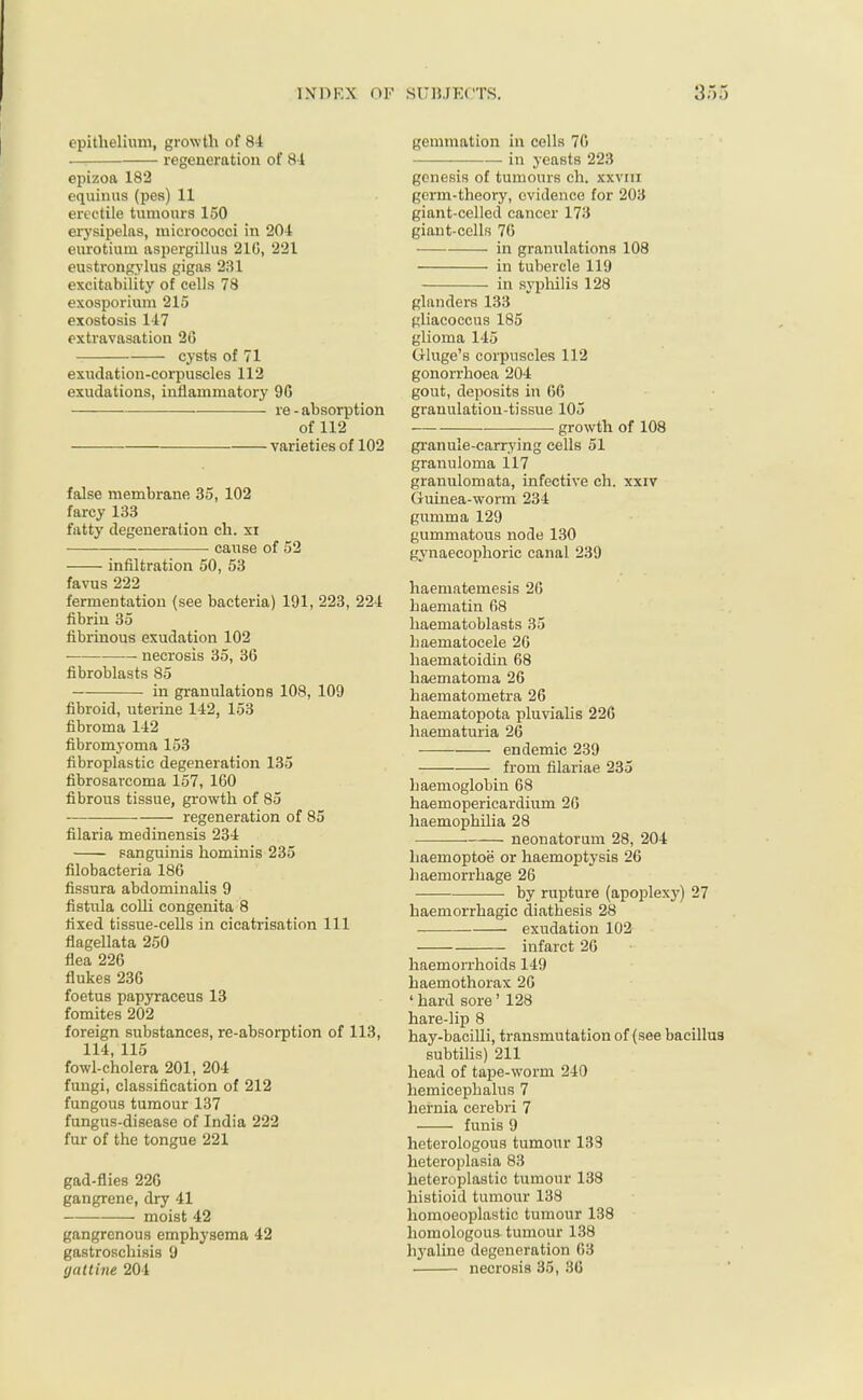 epithelium, growth of 84 regeneration of 84 epizoa 182 equinus (pes) 11 erectile tumours 150 erysipelas, micrococci in 204 eurotium aspergillus 216, 221 eustrongylus gigas 231 excitability of cells 78 exosporium 215 exostosis 147 extravasation 2G cysts of 71 exudation-corpuscles 112 exudations, inflammatory 9G —■ ■ re-absorption of 112 varieties of 102 false membrane 35, 102 farcy 133 fatty degeneration ch. xi cause of 52 infiltration 50, 53 favus 222 fermentation (see bacteria) 191, 223, 224 fibrin 35 fibrinous exudation 102 necrosis 35, 36 fibroblasts 85 in granulations 108, 109 fibroid, uterine 142, 153 fibroma 142 fibromyoma 153 fibroplastic degeneration 135 fibrosarcoma 157, 160 fibrous tissue, growth of 85 regeneration of 85 filaria medinensis 234 sanguinis hominis 235 filobacteria 186 fissura abdominalis 9 fistula colli congenita 8 fixed tissue-cells in cicatrisation 111 flagellata 250 flea 226 flukes 236 foetus papyraceus 13 fomites 202 foreign substances, re-absorption of 113, 114, 115 fowl-cholera 201, 204 fungi, classification of 212 fungous tumour 137 fungus-disease of India 222 fur of the tongue 221 gad-flies 226 gangrene, dry 41 moist 42 gangrenous emphysema 42 gastroschisis 9 gattine 204 gemmation in cells 76 in yeasts 223 genesis of tumours ch. xxvm germ-theory, evidence for 203 giant-celled cancer 173 giant-cells 76 ■ in granulations 108 in tubercle 119 in syphilis 128 glanders 133 gliacoccus 185 glioma 145 Gluge's corpuscles 112 gonorrhoea 204 gout, deposits in 66 granulation-tissue 105 growth of 108 granule-carrying cells 51 granuloma 117 granulomata, infective ch. xxiv Guinea-worm 234 gumma 129 gummatous node 130 gynaecophoric canal 239 haematemesis 26 haematin 68 haematoblasts 35 haematocele 26 haematoidin 68 haematoma 26 haematometra 26 haematopota pluvialis 226 haematuria 26 •— endemic 239 from filariae 235 haemoglobin 68 haemopericardium 26 haemophilia 28 neonatorum 28, 204 haemoptoe or haemoptysis 26 haemorrhage 26 by rupture (apoplexy) 27 haemorrhagic diathesis 28 exudation 102 infarct 26 haemorrhoids 149 haemothorax 26 ' hard sore' 128 hare-lip 8 hay-bacilli, transmutation of (see bacillus subtilis) 211 head of tape-worm 240 hemicephalus 7 hernia cerebri 7 funis 9 heterologous tumour 133 heteroplasia 83 heteroplastic tumour 138 histioid tumour 138 homoeoplastic tumour 138 homologous tumour 138 hyaline degeneration 63 necrosis 35, 36