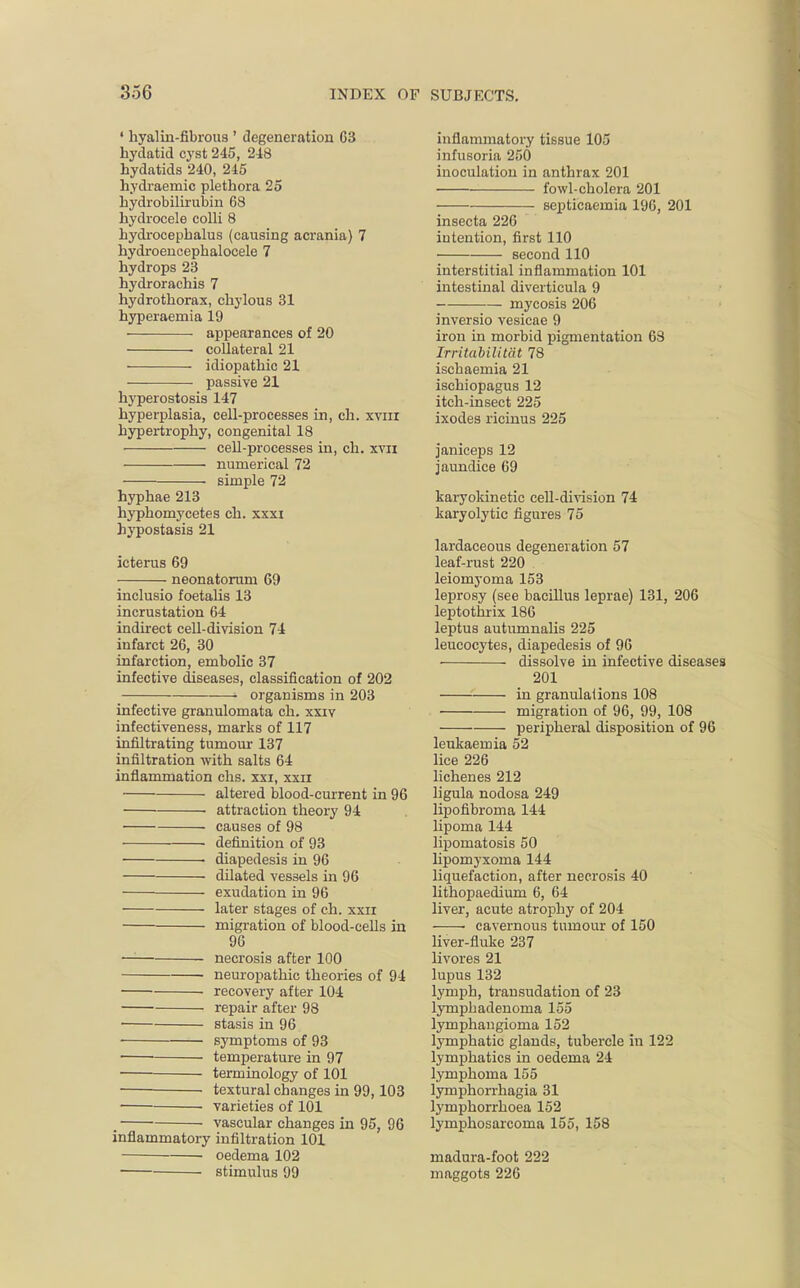 4 hyalin-fibrous ' degeneration 63 hydatid cyst 245, 248 hydatids 240, 245 hydraernic plethora 25 hydrobilirubin 68 hydrocele colli 8 hydrocephalus (causing acrania) 7 hydroencephalocele 7 hydrops 23 hydrorachis 7 hydrothorax, chylous 31 hyperaemia 19 appearances of 20 collateral 21 idiopathic 21 passive 21 hyperostosis 147 hyperplasia, cell-processes in, ch. xvin hypertrophy, congenital 18 cell-processes in, ch. xvn numerical 72 simple 72 hyphae 213 hyphomycetes ch. xxxi hypostasis 21 icterus 69 neonatorum 69 inclusio foetalis 13 incrustation 64 indirect cell-division 74 infarct 26, 30 infarction, embolic 37 infective diseases, classification of 202 ' organisms in 203 infective granulomata ch. xxiv infectiveness, marks of 117 infiltrating tumour 137 infiltration with salts 64 inflammation chs. xxi, xxii altered blood-current in 96 ■ attraction theory 94 causes of 98 ■ definition of 93 • diapedesis in 96 dilated vessels in 96 exudation in 96 later stages of ch. xxn migration of blood-cells in 96 — necrosis after 100 neuropathic theories of 94 recovery after 104 repair after 98 ■ stasis in 96 ■ symptoms of 93 ■ temperature in 97 terminology of 101 textural changes in 99,103 varieties of 101 , vascular changes in 95, 96 inflammatory infiltration 101 oedema 102 stimulus 99 inflammatory tissue 105 infusoria 250 inoculation in anthrax 201 fowl-cholera 201 sej)ticaemia 196, 201 insecta 226 intention, first 110 second 110 interstitial inflammation 101 intestinal diverticula 9 mycosis 206 inversio vesicae 9 iron in morbid pigmentation 68 Irritabilit&t 78 ischaemia 21 ischiopagus 12 itch-insect 225 ixodes ricinus 225 janiceps 12 jaundice 69 karyokinetic cell-division 74 karyolytic figures 75 lardaceous degeneration 57 leaf-rust 220 leiomyoma 153 leprosy (see bacillus leprae) 131, 206 leptothrix 186 leptus autumnalis 225 leucocytes, diapedesis of 96 ■ dissolve in infective diseases 201 in granulations 108 migration of 96, 99, 108 peripheral disposition of 96 leukaemia 52 lice 226 lichenes 212 ligula nodosa 249 lipofibroma 144 lipoma 144 lipomatosis 50 lipomyxoma 144 liquefaction, after necrosis 40 lithopaedium 6, 64 liver, acute atrophy of 204 cavernous tumour of 150 liver-fluke 237 livores 21 lupus 132 lymph, transudation of 23 lymphadenoma 155 lymphangioma 152 lymphatic glands, tubercle in 122 lymphatics in oedema 24 lymphoma 155 lymphorrhagia 31 lymphorrhoea 152 lymphosarcoma 155, 158 madura-foot 222 maggots 226