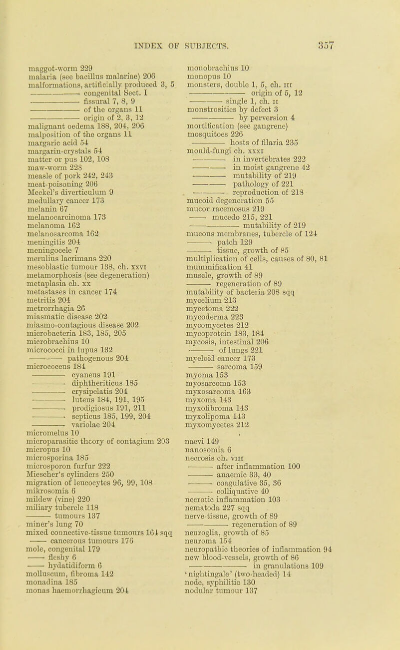 maggot-worm 229 malaria (see bacillus malariae) 20G malformations, artificially produced 3, 5 1 congenital Sect. I fissural 7, 8, 9 of the organs 11 origin of 2, 3, 12 malignant oedema 188, 204, 200 malposition of the organs 11 margaric acid 54 margarin-crystals 54 mutter or pus 102, 108 maw-worm 22S measle of pork 212, 243 meat-poisoning 20(3 Meckel's diverticulum 9 medullary cancer 173 melanin 67 melanocarcinoma 173 melanoma 102 melanosarcoma 162 meningitis 204 meningocele 7 merulius lacrimans 220 mesoblastic tumour 138, ch. xxvi metamorphosis (see degeneration) metaplasia ch. xx metastases in cancer 174 metritis 204 metrorrhagia 26 miasmatic disease 202 miasmo-contagious disease 202 microbacteria 183, 185, 205 microbrachius 10 micrococci in lupus 132 pathogenous 204 micrococcus 184 cyaneus 191 diphtheriticus 185 erysipelatis 204 luteus 184, 191, 195 prodigiosus 191, 211 ■ septicus 185, 199, 204 variolae 204 micromelus 10 microparasitic theory of contagivun 203 micropus 10 microsporina 185 microsporon furfur 222 Miescher's cylinders 250 migration of leucocytes 96, 99, 108 microsomia G mildew (vine) 220 miliary tubercle 118 tumours 137 miner's lung 70 mixed connective-tissue tumours 101 sqq cancerous tumours 170 mole, congenital 179 fleshy 6 hydatidiform 6 molluscum, fibroma 142 monad ina 185 monas haemoi rhagicum 204 monobrachius 10 monopus 10 monsters, double 1, 5, ch. in origin of 5, 12 single 1, ch. n monstrosities by defect 3 by perversion 4 mortification (see gangrene) mosquitoes 226 hosts of filaria 235 mould-fungi ch. xxxi in invertebrates 222 in moist gangrene 42 mutability of 219 pathology of 221 reproduction of 213 mucoid degeneration 55 mucor racemosus 219 mucedo 215, 221 mutability of 219 mucous membranes, tubercle of 124 patch 129 tissue, growth of 85 multiplication of cells, causes of 80, 81 mummification 41 muscle, growth of 89 regeneration of 89 mutability of bacteiia 208 sqq mycelium 213 mycetoma 222 mycoderma 223 mycomycetes 212 mycoprotein 183, 184 mycosis, intestinal 206 of lungs 221 myeloid cancer 173 ■ sarcoma 159 myoma 153 myosarcoma 153 myxosarcoma 163 myxoma 143 myxofibroma 143 myxolipoma 143 myxomycetes 212 naevi 149 nanosomia 6 necrosis eh. vnr after inflammation 100 anaemic 33, 40 coagulative 35, 36 colliquative 40 necrotic inflammation 103 nematoda 227 sqq nerve-tissue, growth of 89 regeneration of 89 neuroglia, growth of 85 neuroma 154 neuropathic theories of inflammation 94 new blood-vessels, growth of 86 ■ in granulations 109 'nightingale' (two-headed) 14 node, syphilitic 130 nodular tumour 137