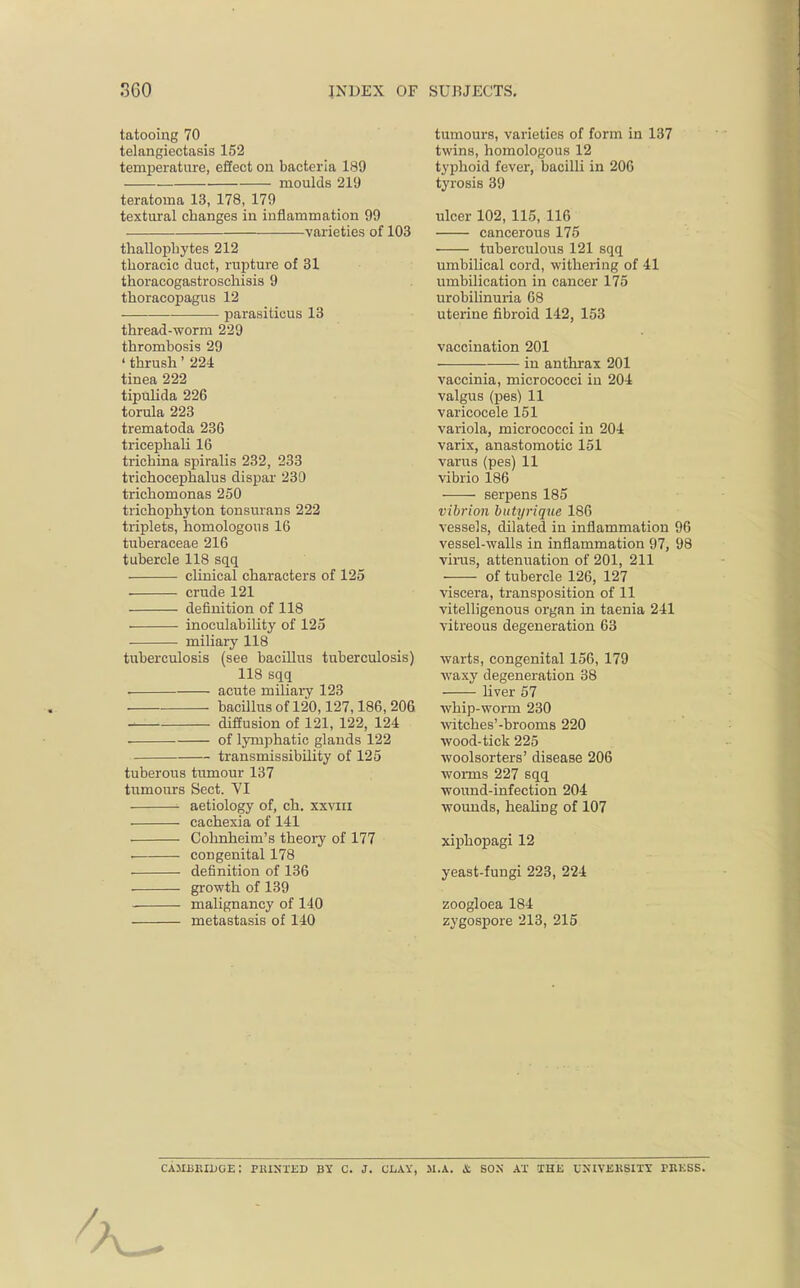 tatooing 70 telangiectasis 152 temperature, effect on bacteria 189 moulds 219 teratoma 13, 178, 179 textural changes in inflammation 99 varieties of 103 thallophytes 212 thoracic duct, rupture of 31 thoracogastroschisis 9 thoracopagus 12 parasiticus 13 thread-worm 229 thrombosis 29 'thrush' 224 tinea 222 tipulida 226 torula 223 trematoda 236 tricephali 16 trichina spiralis 232, 233 trichocephalus dispar 230 trichomonas 250 trichophyton tonsurans 222 triplets, homologous 16 tuberaceae 216 tubercle 118 sqq clinical characters of 125 crude 121 definition of 118 inoculability of 125 miliary 118 tuberculosis (see bacillus tuberculosis) 118 sqq acute miliary 123 bacillus of 120,127,186, 206 diffusion of 121, 122, 124 ■ ■ of lymphatic glands 122 transmissibility of 125 tuberous tumour 137 tumours Sect. VI aetiology of, ch. xxvm cachexia of 141 Cohnheim's theory of 177 . congenital 178 definition of 136 growth of 139 malignancy of 140 metastasis of 140 tumours, varieties of form in 137 twins, homologous 12 typhoid fever, bacilli in 206 tyrosis 39 ulcer 102,115, 116 cancerous 175 tuberculous 121 sqq umbilical cord, withering of 41 umbilication in cancer 175 urobilinuria 68 uterine fibroid 142, 153 vaccination 201 in anthrax 201 vaccinia, micrococci in 204 valgus (pes) 11 varicocele 151 variola, micrococci in 204 varix, anastomotic 151 varus (pes) 11 vibrio 186 serpens 185 vibrion butyrique 186 vessels, dilated in inflammation 96 vessel-walls in inflammation 97, 98 virus, attenuation of 201, 211 of tubercle 126, 127 viscera, transposition of 11 vitelligenous organ in taenia 241 vitreous degeneration 63 warts, congenital 156, 179 waxy degeneration 38 liver 57 whip-worm 230 witches'-brooms 220 wood-tick 225 woolsorters' disease 206 worms 227 sqq wound-infection 204 wounds, healing of 107 xiphopagi 12 yeast-fungi 223, 224 zoogloea 184 zygospore 213, 215 CAMMUUGE: PRINTED BY C. J. CLAY, M.A. & SON AT THE 0'IVEKSITY TRESS.