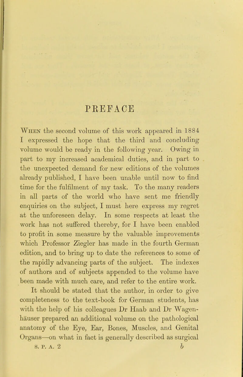 PEEFACE When the second volume of this work appeared in 1884 I expressed the hope that the third and concluding volume would be ready in the following year. Owing in part to my increased academical duties, and in part to the unexpected demand for new editions of the volumes already published, I have been unable until now to find time for the fulfilment of my task. To the many readers in all parts of the world who have sent me friendly enquiries on the subject, I must here express my regret at the unforeseen delay. In some respects at least the work has not suffered thereby, for I have been enabled to profit in some measure by the valuable improvements which Professor Ziegler has made in the fourth German edition, and to bring up to date the references to some of the rapidly advancing parts of the subject. The indexes of authors and of subjects appended to the volume have been made with much care, and refer to the entire work. It should be stated that the author, in order to give completeness to the text-book for German students, has with the help of his colleagues Dr Haab and Dr Wagen- hauser prepared an additional volume on the pathological anatomy of the Eye, Ear, Bones, Muscles, and Genital Organs—on what in fact is generally described as surgical s. P. A. 2 b