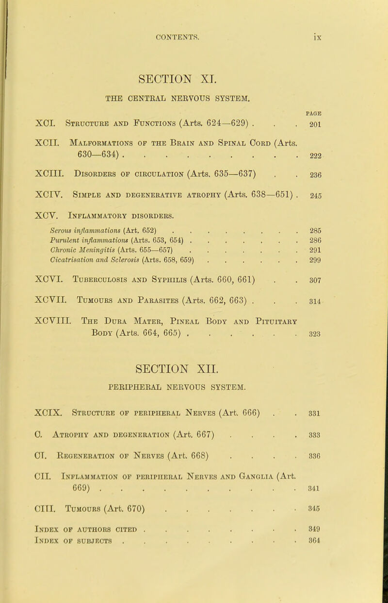 SECTION XI. THE CENTRAL NERVOUS SYSTEM. PAGE XOI. Structure and Functions (Arts. 624—629) . . .201 XCII. Malformations of the Brain and Spinal Oord (Arts. 630—634) 222 XCIII. Disorders of circulation (Arts. 6 35—637) . . 236 XCIV. Simple and degenerative atrophy (Arts. 6 38—651) . 245 XCV. Inflammatory disorders. Serous inflammations (Art. 652) ........ 285 Purulent inflammations (Arts. 653, 654) 286 Chronic Meningitis (Arts. 655—657) 291 Cicatrisation and Sclerosis (Arts. 658, 659) 299 XOVI. Tuberculosis and Syphilis (Arts. 660, 661) . . 307 XCVII. Tumours and Parasites (Arts. 662, 663) . . . 314 XCVIII. The Dura Mater, Pineal Body and Pituitary Body (Arts. 6 64, 6 65) 323 SECTION XII. PERIPHERAL NERVOUS SYSTEM. XCIX. Structure of peripheral Nerves (Art. 666) . . 331 0. Atrophy and degeneration (Art. 667) . . . .333 OT. Regeneration of Nerves (Art. 668) . . . . 336 CII. Inflammation of peripheral Nerves and Ganglia (Art. 669) 341 CIII. Tumours (Art. 670) 345 Index of authors cited ........ 349 Index of subjects ......... 364