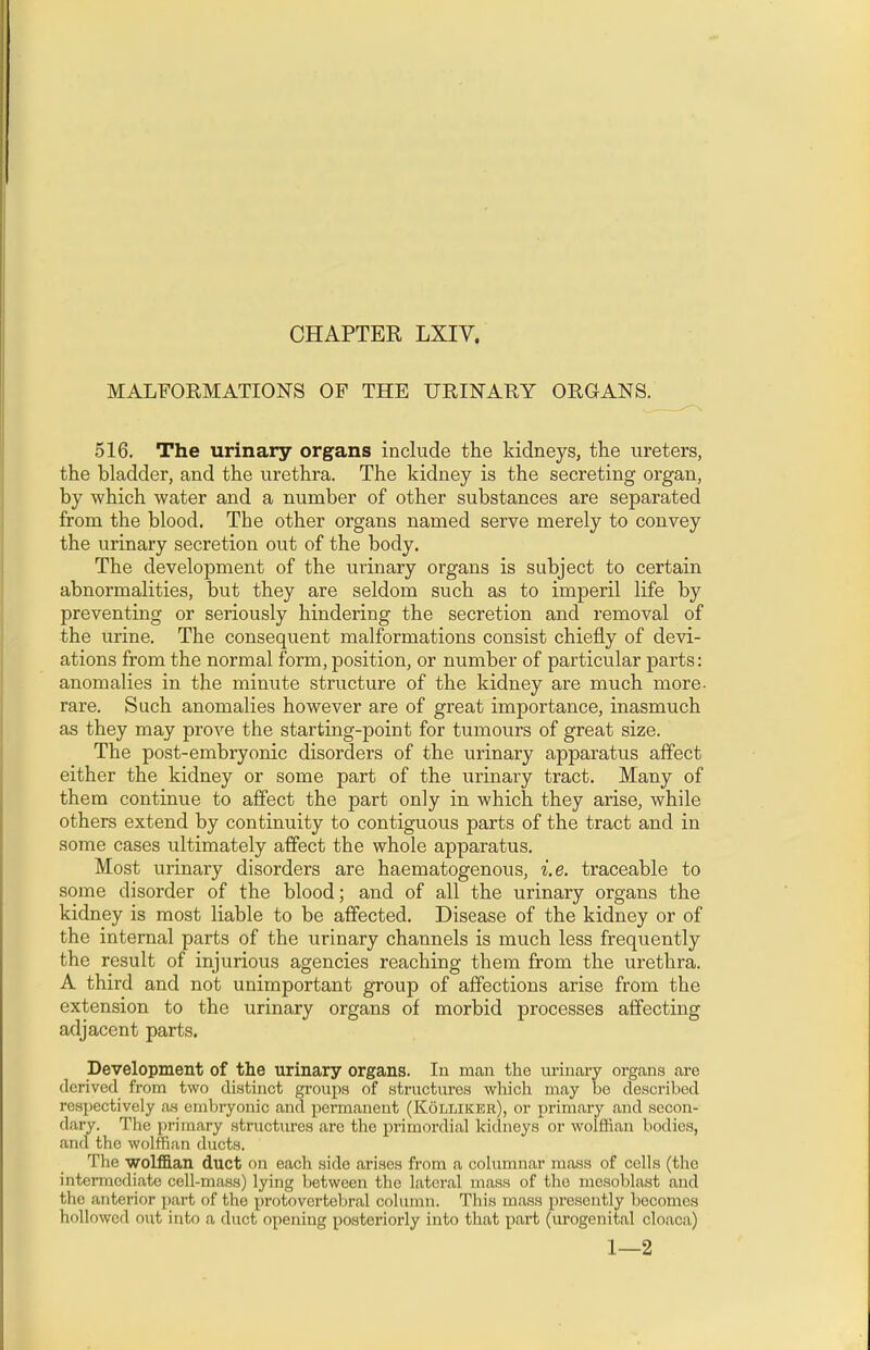 CHAPTER LXIV. MALFORMATIONS OP THE URINARY ORGANS. 516. The urinary organs include the kidneys, the ureters, the bladder, and the urethra. The kidney is the secreting organ, by which water and a number of other substances are separated from the blood. The other organs named serve merely to convey the urinary secretion out of the body. The development of the urinary organs is subject to certain abnormalities, but they are seldom such as to imperil life by preventing or seriously hindering the secretion and removal of the urine. The consequent malformations consist chiefly of devi- ations from the normal form, position, or number of particular parts: anomalies in the minute structure of the kidney are much more- rare. Such anomalies however are of great importance, inasmuch as they may prove the starting-point for tumours of great size. The post-embryonic disorders of the urinary apparatus affect either the kidney or some part of the urinary tract. Many of them continue to affect the part only in which they arise, while others extend by continuity to contiguous parts of the tract and in some cases ultimately affect the whole apparatus. Most urinary disorders are haematogenous, i.e. traceable to some disorder of the blood; and of all the urinary organs the kidney is most liable to be affected. Disease of the kidney or of the internal parts of the urinary channels is much less frequently the result of injurious agencies reaching them from the urethra. A third and not unimportant group of affections arise from the extension to the urinary organs of morbid processes affecting adjacent parts. Development of the urinary organs. In man the urinary organs are derived from two distinct groups of structures which may be described respectively as embryonic and permanent (Kolliker), or primary and secon- dary. The primary structures are the primordial kidneys or wolffian bodies, and the wolffian ducts. The wolffian duct on each side arises from a columnar mass of cells (the intermediate cell-mass) lying between the lateral mass of the mosoblast and the anterior part of the protovertebral column. This mass presently becomes hollowed out into a duct opening posteriorly into that part (urogenital cloaca) 1—2