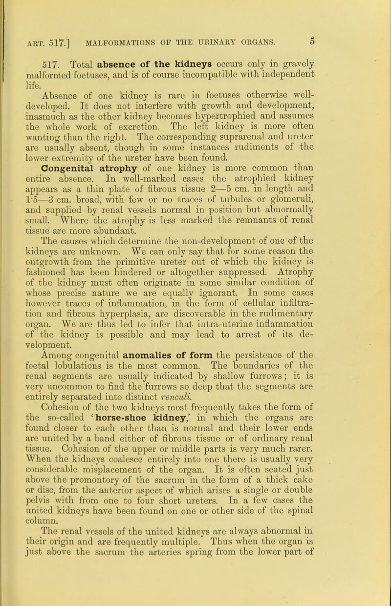 517. Total absence of the kidneys occurs only in gravely malformed foetuses, and is of course incompatible with independent life. Absence of one kidney is rare in foetuses otherwise well- developed. It does not interfere with growth and development, inasmuch as the other kidney becomes hypertrophied and assumes the whole work of excretion. The left kidney is more often wanting than the right. The corresponding suprarenal and ureter are usually absent, though in some instances rudiments of the lower extremity of the ureter have been found. Congenital atrophy of one kidney is more common than entire absence. In well-marked cases the atrophied kidney appears as a thin plate of fibrous tissue 2—5 cm. in length and T5—3 cm. broad, with few or no traces of tubules or glomeruli, and supplied by renal vessels normal in position but abnormally small. Where tbe atrophy is less marked the remnants of renal tissue are more abundant. The causes which determine the non-development of one of the kidneys are unknown. We can only say that for some reason the outgrowth from the primitive ureter out of which the kidney is fashioned has been hindered or altogether suppressed. Atrophy of the kidney must often originate in some similar condition of whose precise nature we are equally ignorant. In some cases however traces of inflammation, in the form of cellular infiltra- tion and fibrous hyperplasia, are discoverable in the rudimentary organ. We are thus led to infer that intra-uterine inflammation of the kidney is possible and may lead to arrest of its de- velopment. Among congenital anomalies of form the persistence of the foetal lobulations is the most common. The boundaries of the renal segments are usually indicated by shallow furrows; it is very uncommon to find the furrows so deep that the segments are entirely separated into distinct renculi. Cohesion of the two kidneys most frequently takes the form of the so-called 'horse-shoe kidney,' in which the organs are found closer to each other than is normal and their lower ends are united by a band either of fibrous tissue or of ordinary renal tissue. Cohesion of the upper or middle parts is very much rarer. When the kidneys coalesce entirely into one there is usually very considerable misplacement of the organ. It is often seated just above the promontory of the sacrum in the form of a thick cake or disc, from the anterior aspect of which arises a single or double pelvis with from one to four short ureters. In a few cases the united kidneys have been found on one or other side of the spinal column. The renal vessels of the united kidneys are always abnormal in their origin and are frequently multiple. Thus when the organ is just above the sacrum the arteries spring from the lower part of