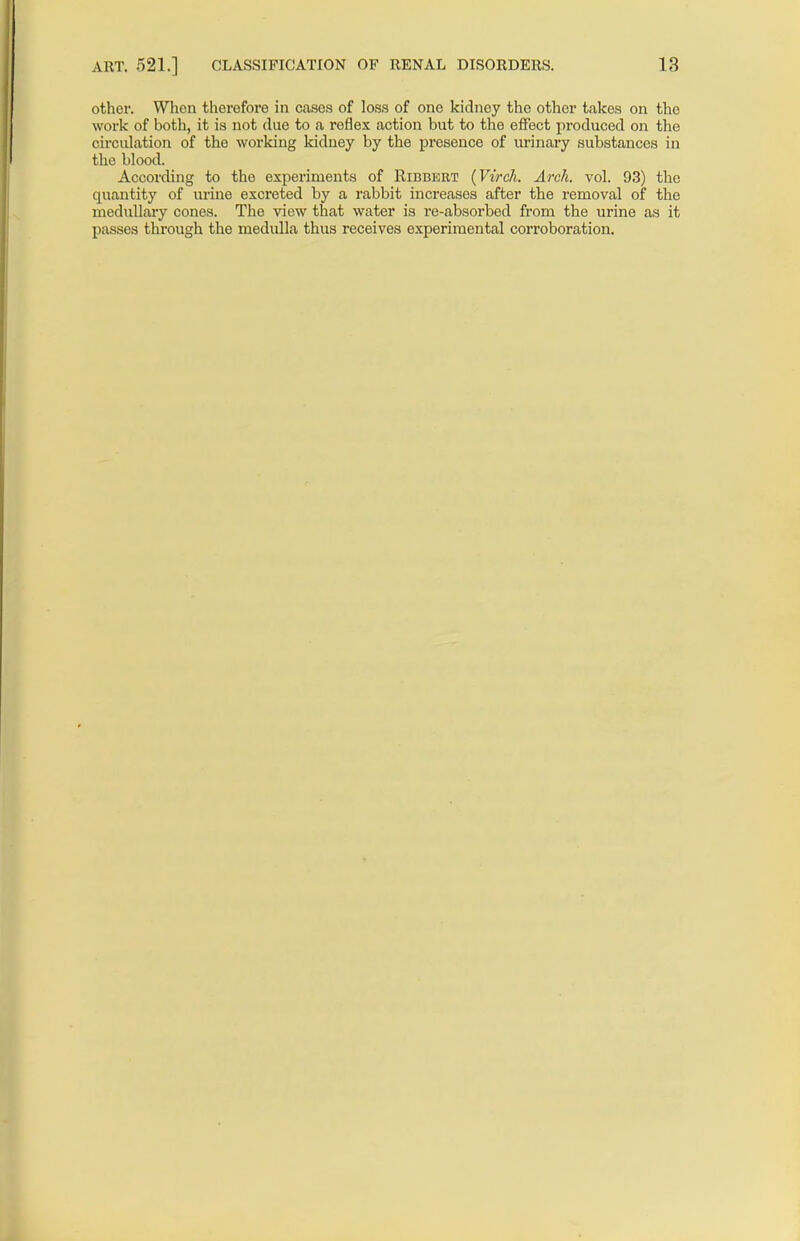 other. When therefore in cases of loss of one kidney the other takes on the work of both, it is not due to a reflex action but to the effect produced on the circulation of the working kidney by the presence of urinary substances in the blood. According to the experiments of Ribbert (Virch. Arch. vol. 93) the quantity of urine excreted by a rabbit increases after the removal of the medullary cones. The view that water is re-absorbed from the urine as it passes through the medulla thus receives experimental corroboration.