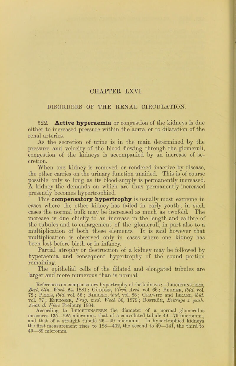 CHAPTER LXVI. DISORDERS OF THE RENAL CIRCULATION. 522. Active hyperaemia or congestion of the kidneys is due either to increased pressure within the aorta, or to dilatation of the renal arteries. As the secretion of urine is in the main determined hy the pressure and velocity of the blood flowing through the glomeruli, congestion of the kidneys is accompanied by an increase of se- cretion. When one kidney is removed or rendered inactive by disease, the other carries on the urinary function unaided. This is of course possible only so long as its blood-supply is permanently increased. A kidney the demands on which are thus permanently increased presently becomes hypertrophied. This compensatory hypertrophy is usually most extreme in cases where the other kidney has failed in early youth; in such cases the normal bulk may be increased as much as twofold. The increase is due chiefly to an increase in the length and calibre of the tubules and to enlargement of the glomeruli, in part also to a multiplication of both these elements. It is said however that multiplication is observed only in cases where one kidney has been lost before birth or in infancy. Partial atrophy or destruction of a kidney may be followed by hyperaemia and consequent hypertrophy of the sound portion remaining. The epithelial cells of the dilated and elongated tubules are larger and more numerous than is normal. Keferences on compensatory hypertrophy of the kidneys :—Leichtenstern, Berl. klin. Woch. 24, 1881 ; Gudden, Virch. Arch. vol. 66; Beumer, ibid. vol. 72 ; Perls, ibid. vol. 56 ; Eibbert, ibid. vol. 88 ; Grawitz and Israel, ibid. vol. 77 ; Eppinger, Prag. med. Woch 36, 1879; Bostrom, Beitriige z. path. Anat. d. Niere Freiburg 1884. According to Leichtenstern the diameter of a normal glomerulus measures 135—225 micromm., that of a convoluted tubule 49—79 micromm., and that of a straight tubule 26—49 micromm. In hypertrophied kidneys the first measurement rises to 188—402, the second to 49—141, the third to 49—89 micromm.