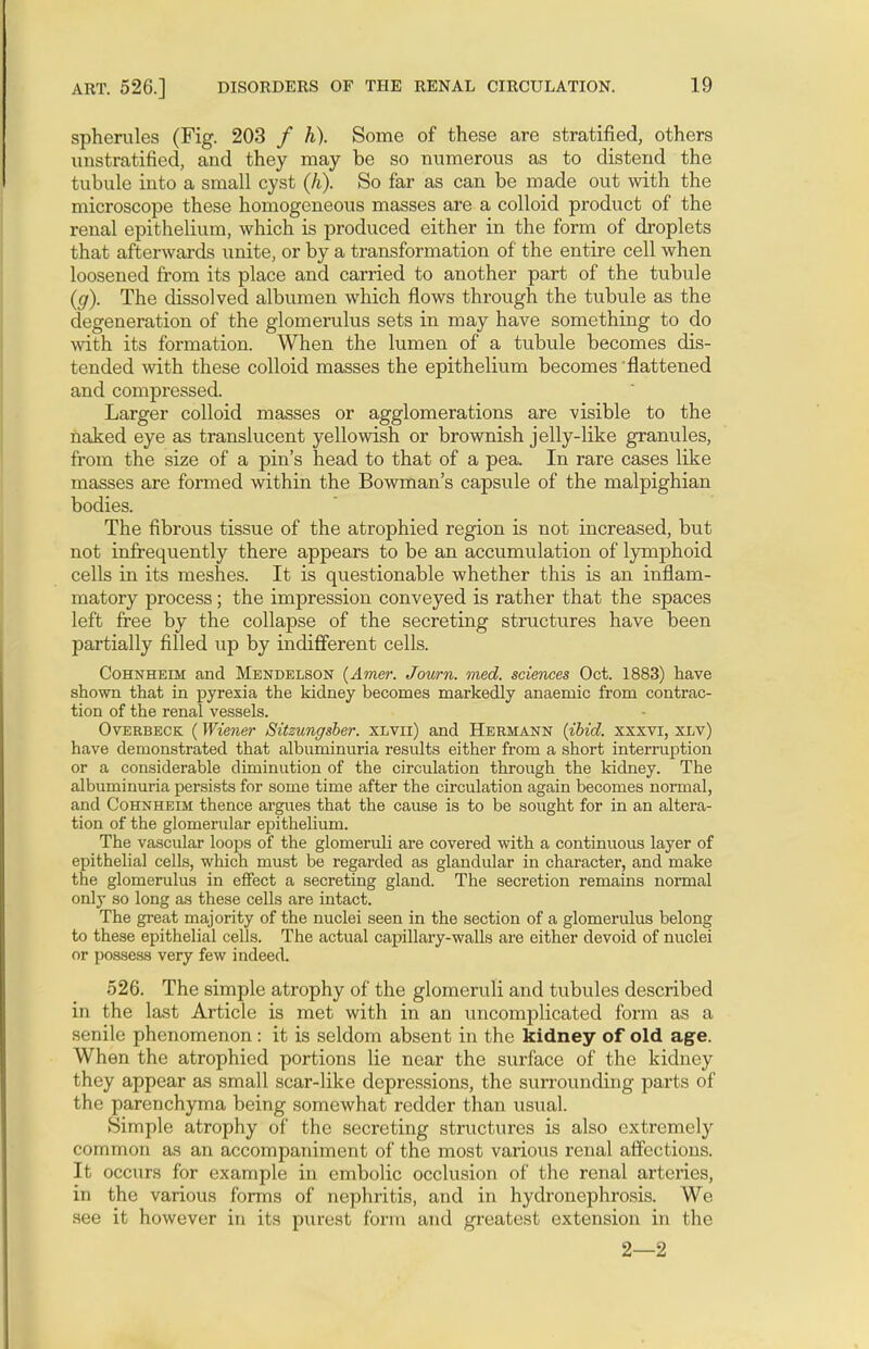 spherules (Fig. 203 / h). Some of these are stratified, others uustratified, and they may be so numerous as to distend the tubule into a small cyst (h). So far as can be made out with the microscope these homogeneous masses are a colloid product of the renal epithelium, which is produced either in the form of droplets that afterwards unite, or by a transformation of the entire cell when loosened from its place and carried to another part of the tubule (g). The dissolved albumen which flows through the tubule as the degeneration of the glomerulus sets in may have something to do with its formation. When the lumen of a tubule becomes dis- tended with these colloid masses the epithelium becomes flattened and compressed. Larger colloid masses or agglomerations are visible to the naked eye as translucent yellowish or brownish jelly-like granules, from the size of a pin's head to that of a pea. In rare cases like masses are formed within the Bowman's capsule of the malpighian bodies. The fibrous tissue of the atrophied region is not increased, but not infrequently there appears to be an accumulation of lymphoid cells in its meshes. It is questionable whether this is an inflam- matory process; the impression conveyed is rather that the spaces left free by the collapse of the secreting structures have been partially filled up by indifferent cells. Cohnheim and Mendelson (Amer. Journ. med. sciences Oct. 1883) have shown that in pyrexia the kidney becomes markedly anaemic from contrac- tion of the renal vessels. Overbeck (Wiener Sitzungsber. xlvii) and Hermann {ibid, xxxvi, xlv) have demonstrated that albuminuria results either from a short interruption or a considerable diminution of the circulation through the kidney. The albuminuria persists for some time after the circulation again becomes normal, and Cohnheim thence argues that the cause is to be sought for in an altera- tion of the glomerular epithelium. The vascular loops of the glomeruli are covered with a continuous layer of epithelial cells, which must be regarded as glandular in character, and make the glomerulus in effect a secreting gland. The secretion remains normal only so long as these cells are intact. The great majority of the nuclei seen in the section of a glomerulus belong to these epithelial cells. The actual capillary-walls are either devoid of nuclei or possess very few indeed. 526. The simple atrophy of the glomeruli and tubules described in the last Article is met with in an uncomplicated form as a senile phenomenon : it is seldom absent in the kidney of old age. When the atrophied portions lie near the surface of the kidney they appear as small scar-like depressions, the surrounding parts of the parenchyma being somewhat redder than usual. Simple atrophy of the secreting structures is also extremely common as an accompaniment of the most various renal affections. It occurs for example in embolic occlusion of the renal arteries, in the various forms of nephritis, and in hydronephrosis. We see it however in its purest form and greatest extension in the 2—2
