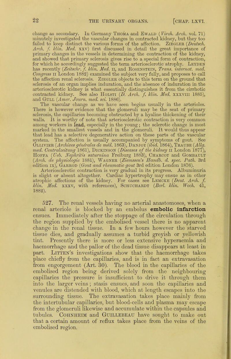 change as secondary. In Germany Thoma and Ewald {Virch. Arch. vol. 71) minutely investigated the vascular changes in contracted kidney, but they too failed to keep distinct the various forms of the affection. Ziegler {Deutsch. Arch. f. klin. Med. xxv) first discussed in detail the great importance of primary changes in the vessels in determining the contraction of the kidney, and showed that primary sclerosis gives rise to a special form of contraction, for which he accordingly suggested the term arteriosclerotic atrophy. Leyden has recently {Zeitschr. f. klin. Med. n, and Rosenstein, Trans, internat. med. Congress n London 1882) examined the subject very fully, and proposes to call the affection renal sclerosis. Ziegler objects to this term on the ground that sclerosis of an organ implies induration, and the absence of induration in the arteriosclerotic kidney is what essentially distinguishes it from the cirrhotic contracted kidney. See also Holsti {D. Arch, f. klin. Med. xxxviii 1885), and Gull {Amer. Journ. med. sci. 1886). The vascular change as we have seen begins usually in the arterioles. There is however evidence that the glomeruli may be the seat of primary sclerosis, the capillaries becoming obstructed by a hyaline thickening of their walls. It is worthy of note that arteriosclerotic contraction is very common among workers in lead, especially in the young ; the sclerotic change is most marked in the smallest vessels and in the glomeruli. It would thus appear that lead has a selective degenerative action on these parts of the vascular system. The affection is usually accompanied by symptoms of gout. See Ollivier {Archives ge'nerales de m4d. 1863), Danjoy {ibid. 1864), Traube {Allg. med. Centralzeitung 1861), Dickinson {Diseases of the kidney II London 1877), Hoffa {Ueb. Nephritis saturnina Freiburg 1883), Charcot and Gombault {Arch, de physiologic 1881), Wagner {Ziemssen's Handb. d. spec. Path. 3rd edition ix), Garrod {Gout and rheumatic gout 3rd edition London 1876). Arteriosclerotic contraction is very gradual in its progress. Albuminuria is slight or absent altogether. Cardiac hypertrophy may ensue as in other atrophic affections of the kidney. For cases see Lemcke {Deut. Arch. f. klin. Med. xxxv, with references), Schuchardt {Berl. klin. Woch. 41, 1882). 527. The renal vessels having no arterial anastomoses, when a renal arteriole is blocked by an embolus embolic infarction ensues. Immediately after the stoppage of the circulation through the region supplied by the embolised vessel there is no apparent change in the renal tissue. In a few hours however the starved tissue dies, and gradually assumes a turbid greyish or yellowish tint. Presently there is more or less extensive hyperaemia and haemorrhage and the pallor of the dead tissue disappears at least in part. Litten's investigations show that the haemorrhage takes place chiefly from the capillaries, and is in fact an extravasation from engorgement (Art. 30). The blood in the capillaries of the embolised region being derived solely from the neighbouring capillaries the pressure is insufficient to drive it through them into the larger veins ; stasis ensues, and soon the capillaries and venules are distended with blood, which at length escapes into the surrounding tissue. The extravasation takes place mainly from the intertubular capillaries, but blood-cells and plasma may escape from the glomeruli likewise and accumulate within the capsules and tubules. Cohnheim and Guillebeau have sought to make out that a certain amount of reflux takes place from the veins of the embolised region.