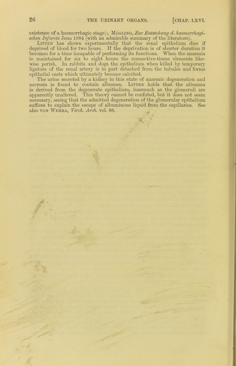 existence of a haemorrhagic stage); Mogling, Zur Entstehung d. haemorrhagi- schen Infarcts Jeua 1884 (with an admirable summary of the literature). Litten has shown experimentally that the renal epithelium dies if deprived of blood for two hours. If the deprivation is of shorter duration it becomes for a time incapable of performing its functions. When the anaemia ie maintained for six to eight hours the connective-tissue elements like- wise perish. In rabbits and dogs the epithelium when killed by temporary ligature of the renal artery is in part detached from the tubules and forms epithelial casts which ultimately become calcified. The urine secreted by a kidney in this state of anaemic degeneration and necrosis is found to contain albumen. Litten holds that the albumen is derived from the degenerate epithelium, inasmuch as the glomeruli are apparently unaltered. This theory cannot be confuted, but it does not seem necessary, seeing that the admitted degeneration of the glomerular epithelium suffices to explain the escape of albuminous liquid from the capillaries. See also von Werra, Virch. Arch. vol. 88.