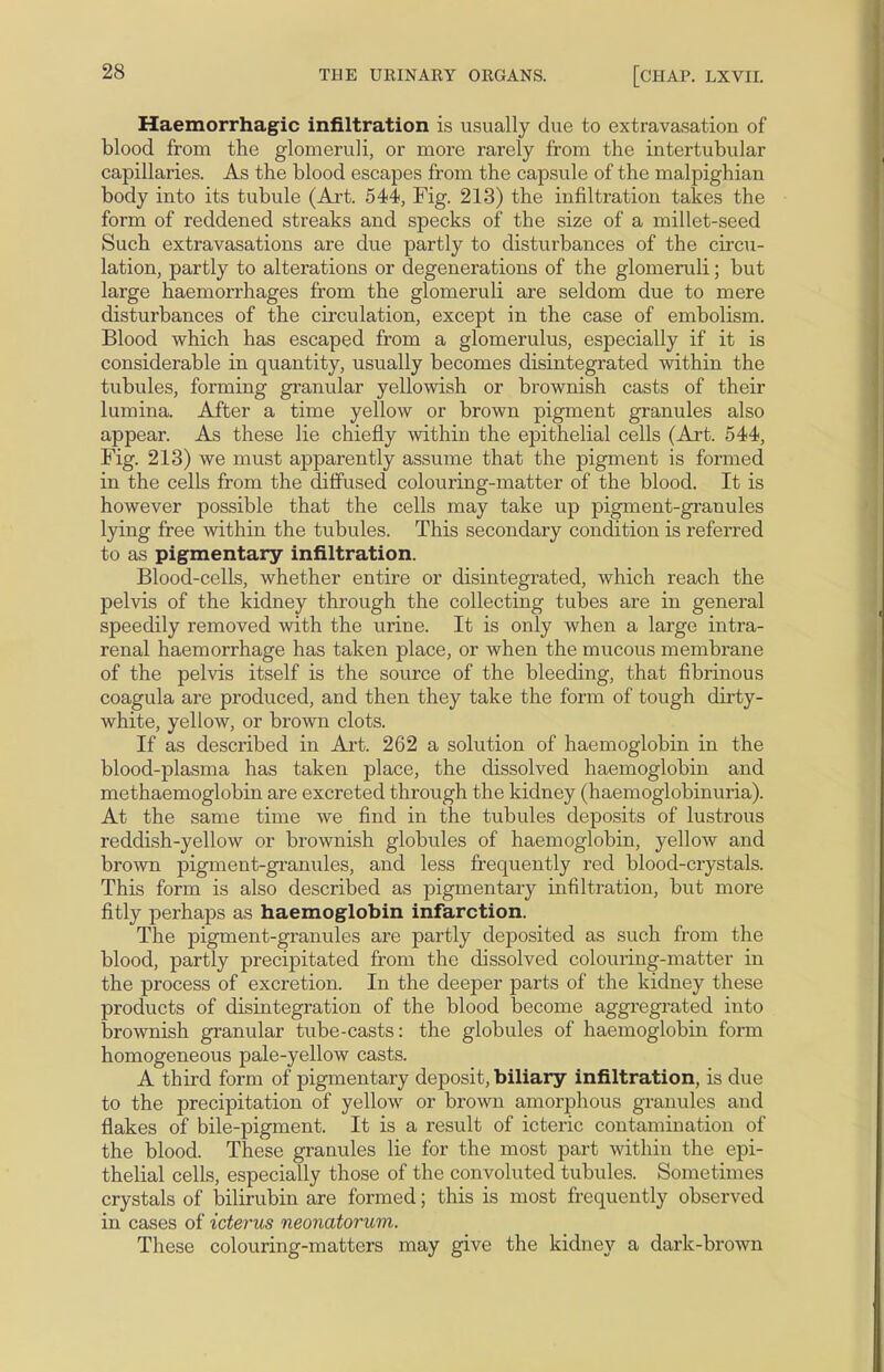 Haemorrhagic infiltration is usually due to extravasation of blood from the glomeruli, or more rarely from the intertubular capillaries. As the blood escapes from the capsule of the malpighian body into its tubule (Art. 544, Fig. 213) the infiltration takes the form of reddened streaks and specks of the size of a millet-seed Such extravasations are due partly to disturbances of the circu- lation, partly to alterations or degenerations of the glomeruli; but large haemorrhages from the glomeruli are seldom due to mere disturbances of the circulation, except in the case of embolism. Blood which has escaped from a glomerulus, especially if it is considerable in quantity, usually becomes disintegrated within the tubules, forming granular yellowish or brownish casts of their lumina. After a time yellow or brown pigment granules also appear. As these lie chiefly within the epithelial cells (Art. 544, Fig. 213) we must apparently assume that the pigment is formed in the cells from the diffused colouring-matter of the blood. It is however possible that the cells may take up pigment-granules lying free within the tubules. This secondary condition is referred to as pigmentary infiltration. Blood-cells, whether entire or disintegrated, which reach the pelvis of the kidney through the collecting tubes are in general speedily removed with the urine. It is only when a large intra- renal haemorrhage has taken place, or when the mucous membrane of the pelvis itself is the source of the bleeding, that fibrinous coagula are produced, and then they take the form of tough dirty- white, yellow, or brown clots. If as described in Art. 262 a solution of haemoglobin in the blood-plasma has taken place, the dissolved haemoglobin and methaemoglobin are excreted through the kidney (haemoglobinuria). At the same time we find in the tubules deposits of lustrous reddish-yellow or brownish globules of haemoglobin, yellow and brown pigment-granules, and less frequently red blood-crystals. This form is also described as pigmentary infiltration, but more fitly perhaps as haemoglobin infarction. The pigment-granules are partly deposited as such from the blood, partly precipitated from the dissolved colouring-matter in the process of excretion. In the deeper parts of the kidney these products of disintegration of the blood become aggregrated into brownish granular tube-casts: the globules of haemoglobin form homogeneous pale-yellow casts. A third form of pigmentary deposit, biliary infiltration, is due to the precipitation of yellow or brown amorphous granules and flakes of bile-pigment. It is a result of icteric contamination of the blood. These granules lie for the most part within the epi- thelial cells, especially those of the convoluted tubules. Sometimes crystals of bilirubin are formed; this is most frequently observed in cases of icterus neonatorum. These colouring-matters may give the kidney a dark-brown