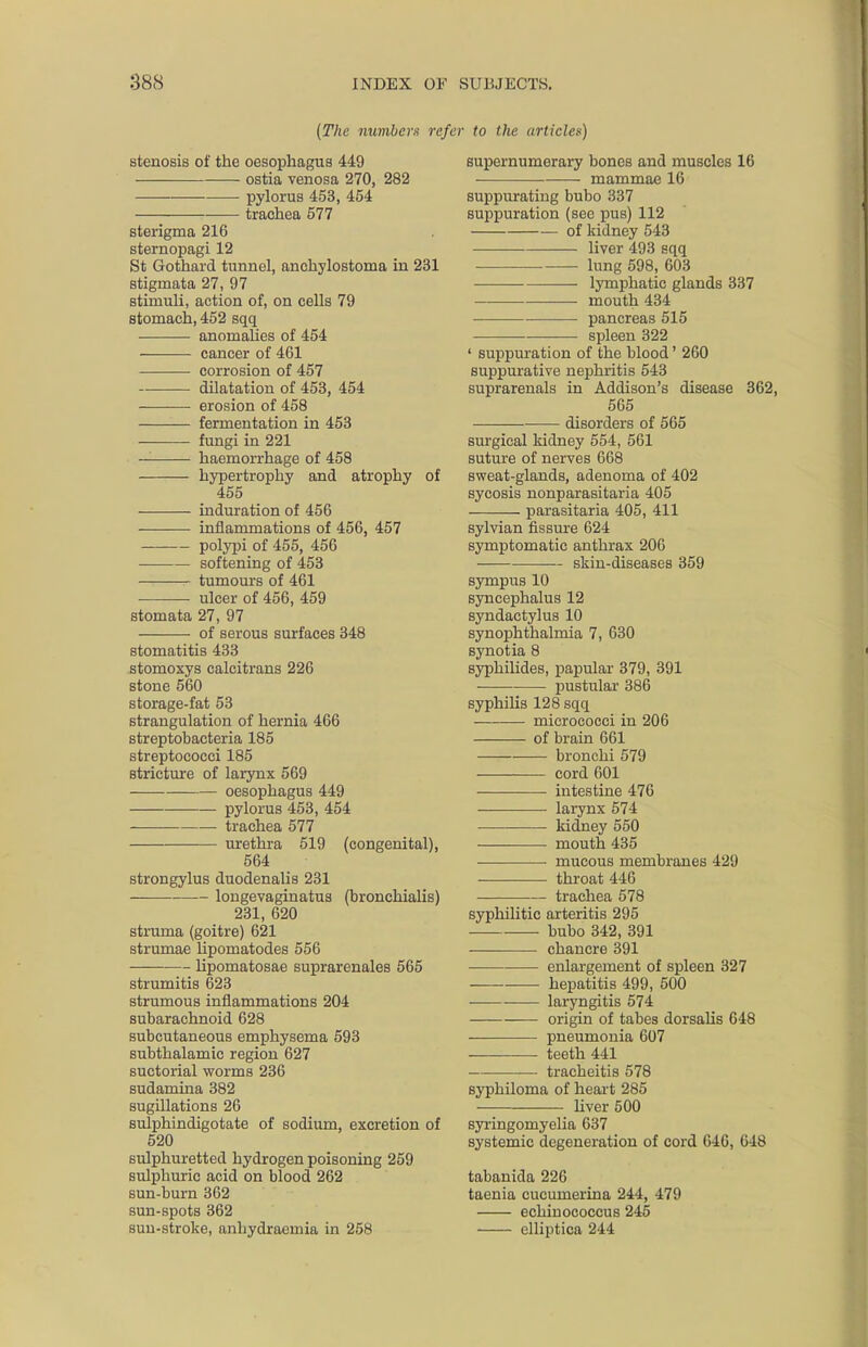 (The numbers refer to the tirticlef) stenosis of the oesophagus 449 ostia venosa 270, 282 pylorus 453, 454 trachea 577 sterigma 216 sternopagi 12 St Gothard tunnel, anchylostoma in 231 stigmata 27, 97 stimuli, action of, on cells 79 stomach, 452 sqq anomalies of 454 cancer of 461 corrosion of 457 dilatation of 453, 454 erosion of 458 fermentation in 453 fungi in 221 haemorrhage of 458 hypertrophy and atrophy of 455 induration of 456 inflammations of 456, 457 polypi of 455, 456 softening of 453 tumours of 461 ulcer of 456, 459 stomata 27, 97 of serous surfaces 348 stomatitis 433 stomoxys calcitrans 226 stone 560 storage-fat 53 strangulation of hernia 466 streptobacteria 185 streptococci 185 stricture of larynx 569 oesophagus 449 pylorus 453, 454 trachea 577 urethra 519 (congenital), 564 strongylus duodenalis 231 longevaginatus (bronchialis) 231, 620 struma (goitre) 621 strumae lipomatodes 556 ■— lipomatosae suprarenales 565 strumitis 623 strumous inflammations 204 subarachnoid 628 subcutaneous emphysema 593 subthalamic region 627 suctorial worms 236 sudamina 382 sugillations 26 sulphindigotate of sodium, excretion of 520 sulphuretted hydrogen poisoning 259 sulphuric acid on blood 262 sun-burn 362 sun-spots 362 sun-stroke, anhydraemia in 258 supernumerary bones and muscles 16 mammae 16 suppurating bubo 337 suppuration (see pus) 112 of kidney 543 liver 493 sqq lung 598, 603 • lymphatic glands 337 mouth 434 pancreas 515 spleen 322 ' suppuration of the blood' 260 suppurative nephritis 543 suprarenals in Addison's disease 362, 565 disorders of 565 surgical kidney 554, 561 suture of nerves 668 sweat-glands, adenoma of 402 sycosis nonparasitaria 405 parasitaria 405, 411 sylvian fissure 624 symptomatic anthrax 206 skin-diseases 359 sympus 10 syncephalus 12 syndactylus 10 synophthalmia 7, 630 synotia 8 syphilides, papular 379, 391 pustular 386 syphilis 128 sqq micrococci in 206 of brain 661 bronchi 579 cord 601 intestine 476 • ■ larynx 574 kidney 550 mouth 435 ■ ■ mucous membranes 429 throat 446 trachea 578 syphilitic arteritis 295 bubo 342, 391 chancre 391 enlargement of spleen 327 hepatitis 499, 500 laryngitis 574 origin of tabes dorsalis 648 pneumonia 607 teeth 441 tracheitis 578 syphiloma of heart 285 liver 500 syringomyelia 637 systemic degeneration of cord 646, 648 tabanida 226 taenia cucumerina 244, 479 echinococcus 245 elliptica 244