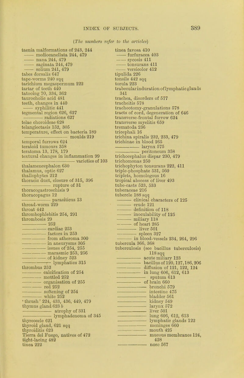 (The numbers refer to the articles) taenia malformations of 243, 244 mediocanellata 244, 479 nana 244, 479 saginata 244,479 solium 241, 479 tabes dorsalis G47 tape-worms 240 sqq tarichium megaspermum 222 tartar of teeth 440 tatooing 70, 334, 362 taurocholic acid 481 teeth, changes in 440 syphilitic 441 tegmental region 626, 627 — radiations 627 telae choroideae 628 telangiectasis 152, 305 temperature, effect on bacteria 189 moulds 219 temporal furrows 624 teratoid tumours 358 teratoma 13, 178, 179 textural changes in inflammation 99 varieties of 103 thalamencephalon 630 thalamus, optic 627 thallophytes 212 thoracic duct, closure of 315, 396 rupture of 31 thoraeogastroschisis 9 thoracopagus 12 ■ parasiticus 13 thread-worm 229 throat 442 thrombophlebitis 254, 291 thrombosis 29 252 cardiac 253 — factors in 253 from atheroma 300 ■ in aneurysms 305 issues of 254, 255 marasmic 253, 256 of kidney 523 lymphatics 315 thrombus 252 calcification of 254 mottled 252 ■ organisation of 255 red 252 softening of 254 white 252 ' thrush' 224, 433, 436, 449, 479 thymus gland 623 b atrophy of 331 lymphadenoma of 345 thyreoccle 621 thyroid gland, 621 sqq thyroiditis 623 Tierra del Fuego, natives of 472 tight-lacing 482 tinea 222 tinea favosa 410 furfuracea 403 sycosis 411 tonsurans 411 versicolor 412 tipulida 226 tonsils 442 sqq torula 223 trabecular induration of lymphatic glands 341 trachea, disorders of 577 tracheitis 578 tracheotomy-granulations 578 tracts of cord, degeneration of 646 transverse-frontal furrow 624 transverse myelitis 659 trematoda 236 tricephali 16 trichina spiralis 232, 233, 479 trichinae in blood 265 larynx 575 peritoneum 358 trichocephalus dispar 230, 479 trichomonas 250 trichophyton tonsurans 222, 411 triple-phosphate 531, 560 triplets, homologous 16 tropical abscess of liver 493 tube-casts 523, 533 tuberaceae 216 tubercle 188 sqq clinical characters of 125 crude 121 definition of 118 inoculability of 125 miliary 118 of heart 285 liver 501 spleen 327 in blood-vessels 234, 264, 296 tubercula 366, 368 tuberculosis (see bacillus tuberculosis) 118 sqq ■ acute miliary 123 bacillus of 120,127,186,206 diffusion of 121, 122, 124 in lung 606, 612, 613 sputum 613 of brain 660 bronchi 579 intestine 475 bladder 561 kidney 549 larynx 572 liver 501 lung 606, 612, 613 lymphatic glands 122 meninges 660 mouth 425 mucous membranes 124, 428 nose 567