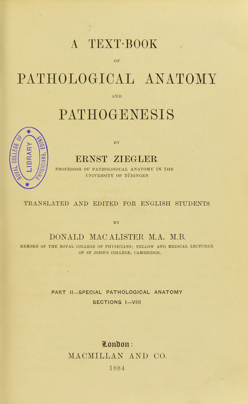 OF PATHOLOGICAL ANATOMY AND PATHOGENESIS BY ERNST ZIEGLER PROFESSOR OP PATHOLOGICAL ANATOMY IN TlIU UNIVERSITY OP TUBINGEN TRANSLATED AND EDITED FOR ENGLISH STUDENTS BY DONALD MACALISTEB M.A. M.B. MEMBER OP THE ROYAL COLLEGE OF PHYSICIANS; FELLOW AND MEDICAL LECTUllElt OF ST JOHN'S COLLEGE, CAMBRIDGE. PART II—SPECIAL PATHOLOGICAL ANATOMY SECTIONS I—Vlli MACMILLAN AND CO. 1884