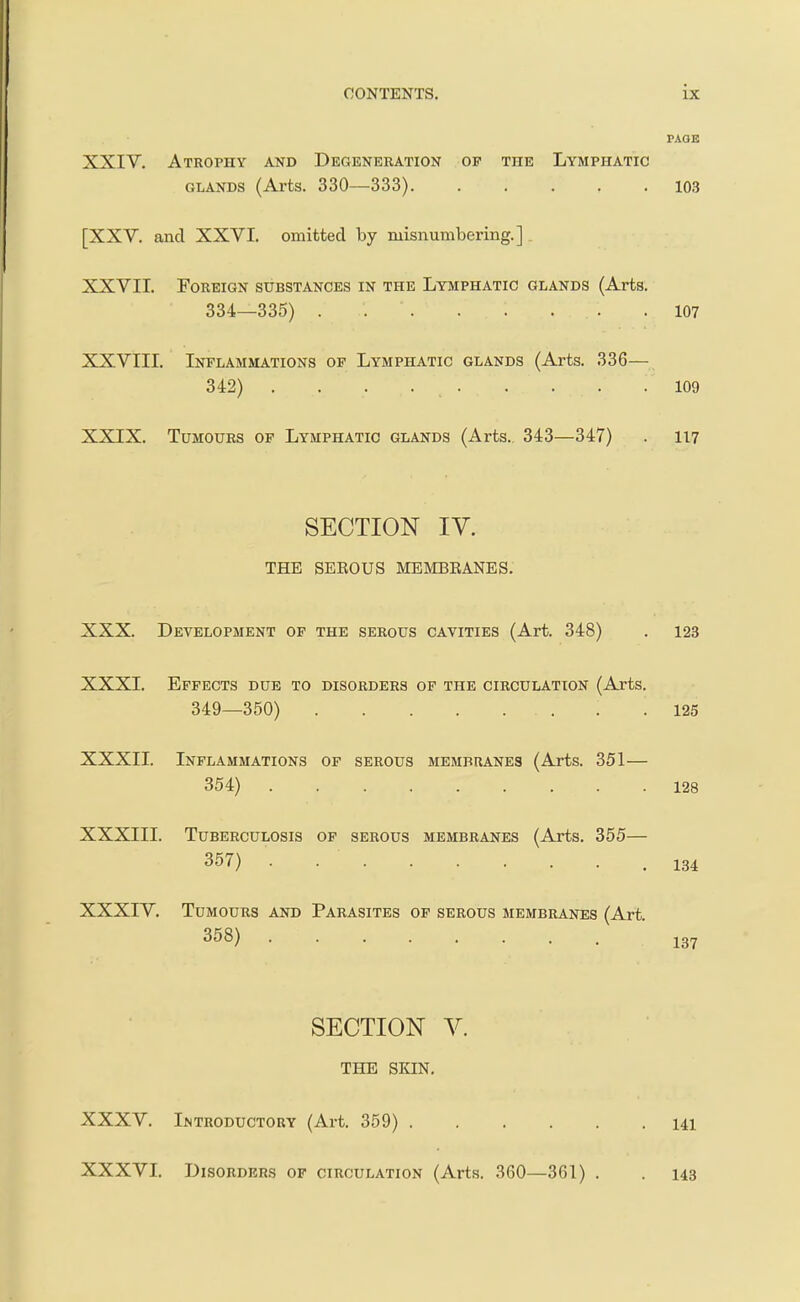 PAaE XXIV. Atrophy and Degeneration of the Lymphatic GLANDS (Arts. 330—333). ..... 103 [XXV. and XXVI. omitted by misnumbering.] XXVII. Foreign substances in the Lymphatic glands (Arts. 334—335) 107 XXVIII. Inflammations of Lymphatic glands (Arts. 336— 342) . . . 109 XXIX. Tumours of Lymphatic glands (Arts., 343—347) . 117 SECTION IV. THE SEROUS MEMBEANES. XXX. Development of the serous cavities (Art. 348) . 123 XXXI. Effects due to disorders of the circulation (Aj-ts. 349—350) . .125 XXXII. Inflammations of serous membranes (Arts. 351— 354) 128 XXXIII. Tuberculosis of serous membranes (Arts. 355— 357) .134 XXXIV. Tumours and Parasites of serous membranes (Art. 358) '137 SECTION V. THE SKIN. XXXV. Introductory (Art. 359) 141 XXXVI. Disorders of circulation (Arts. 360—361) . . 143