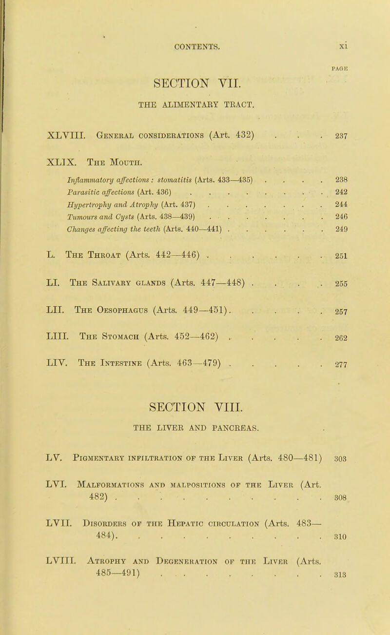 PAOK SECTION VII. THE ALIMENTAEY TBACT. XLVIII. General consideeations (Art. 432) . . .237 XLIX. The Mouth. Inflammatory affectiom : stomatitis (Arts. 433—435) .... 238 Parasitic affectiom (Art. 436) 242 Hypertrophy and Atrophy (Art. 437) ....... 244 Tumours and Cysts (Arts. 438—439) 246 Clianges affecting the teeth (Ai-ts. 440—441) 249 L. The Throat (Arts. 442—446) 251 LI. The Salivary glands (Arts. 447—448) . . . .255 LII. The Oesophagus (Arts. 449 —451) 257 LIII. The Stomach (Arts. 452—462) 262 LIY. The Intestine (Arts. 463—479) 277 SECTION YIII. THE LIVEE AND PANCEEAS. LV, Pigmentary infiltration op the Liver (Arts. 480—481) 303 LVI. Malformations and malpositions of the Liver (Art. 482) . 308 LVII. Disorders of the Hepatic circulation (Arts. 483— 484) .310 LVIII. Atrophy and Degeneration of the Liver (Arts. 485—491) 313