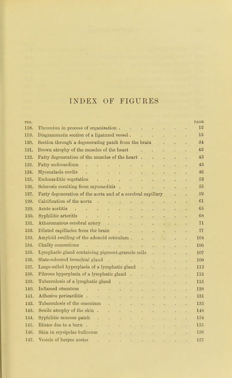 INDEX OF FIGURES FIG. PAGE 118. Thrombus in process of organisation 12 119. Diagrammatic section of a ligatured vessel 13 120. Section thi'ough a degenerating patch from the brain ... 34 121. Brown atrophy of the muscles of the heart 42 122. Fatty degeneration of the muscles of the heart 43 123. Fatty endocardium 43 124. Myomalacia cordis 46 125. Endocarditic vegetation 52 126. Sclerosis resulting from myocarditis 55 127. Fatty degeneration of the aorta and of a cerebral capillary . . 69 128. Calcification of the aorta 61 129. Acute aortitis 65 130. Syphihtic arteritis 68 131. Atheromatous cerebral artery 71 132. Dilated capillaries from the brain 77 133. Amyloid swelling of the adenoid reticulum . . . . . . 104 134. Chalky concretions 106 135. Lymphatic gland containing pigment-granule cells .... 107 136. Slate-coloured bronchial gland 108 137. Large-celled hyperplasia of a lymphatic gland 112 138. Fibrous hyperplasia of a lymphatic gland 113 139. Tuberculosis of a lymphatic gland . 115 140. Inflamed omentum 128 141. Adhesive pericarditis 131 142. Tuberculosis of the omentum 135 143. Senile atrophy of the skin 148 144. Syphihtic mucous patch 154 14.5. Blister due to a burn . 155 146. Skin in erysipelas buUosum 156