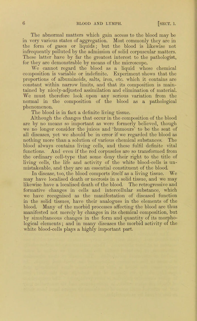 The abnormal matters which gain access to the blood may be in very various states of aggregation. Most commonly they are in the form of gases or liquids; but the blood is likewise not infrequently polluted by the admission of solid coi-puscular matters. These latter have by far the greatest interest to the pathologist, for they are demonstrable by means of the microscope. We cannot regard the blood as a liquid whose chemical composition is variable or indefinite. Experiment shows that the proportions of albuminoids, salts, iron, etc. which it contains are constant within narrow limits, and that its composition is main- tained by nicely-adjusted assimilation and elimination of material. We must therefore look upon any serious variation from the normal in the composition of the blood as a pathological phenomenon. The blood is in fact a definite living tissue. Although the changes that occur in the composition of the blood are by no means so important as were formerly believed, though we no longer consider the juices and 'humours' to be the seat of all diseases, yet we should be in error if we regarded the blood as nothing more than a solution of various chemical substances. The blood always contains living cells, and these fulfil definite vital functions. And even if the red corpuscles are so transformed from the ordinary cell-type that some deny their right to the title of living cells, the life and activity of the white blood-cells is un- mistakeable, and they are an essential constituent of the blood. In disease, too, the blood comports itself as a living tissue. We may have localised death or necrosis in a solid tissue, and we may likewise have a localised death of the blood. The retrogressive and formative changes in cells and intercellular substance, which we have recognised as the manifestation of diseased function in the solid tissues, have their analogues in the elements of the blood. Many of the morbid processes affecting the blood are thus manifested not merely by changes in its chemical composition, but by simultaneous changes in the form and quantity of its morpho- logical elements ; and in many diseases the morbid activity of the white blood-cells plays a highly important part.