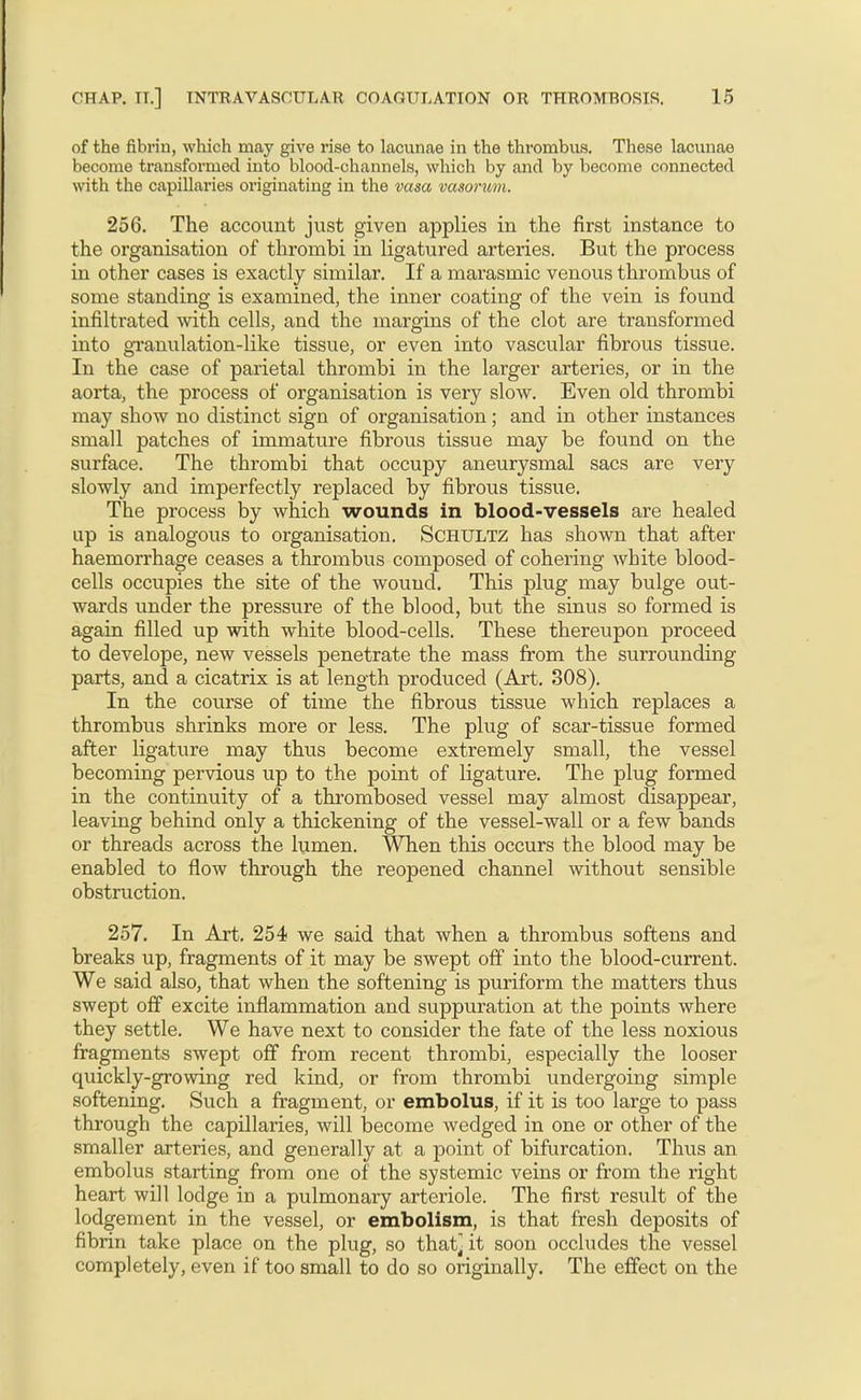 of the fibrin, which may give rise to lacunae in the thrombus. These lacunae become transformed into blood-channels, which by and by become connected with the capillaries originating in the vasa vasorum. 256. The account just given applies in the first instance to the organisation of thrombi in ligatured arteries. But the process in other cases is exactly similar. If a marasmic venous thrombus of some standing is examined, the inner coating of the vein is found infiltrated with cells, and the margins of the clot are transformed into gi'anulation-like tissue, or even into vascular fibrous tissue. In the case of parietal thrombi in the larger arteries, or in the aorta, the process of organisation is very slow. Even old thrombi may show no distinct sign of organisation; and in other instances small patches of immature fibrous tissue may be found on the surface. The thrombi that occupy aneurysmal sacs are very slowly and imperfectly replaced by fibrous tissue. The process by which wounds in blood-vessels are healed up is analogous to organisation. Schultz has shown that after haemorrhage ceases a thrombus composed of cohering white blood- cells occupies the site of the wound. This plug may bulge out- wards under the pressure of the blood, but the sinus so formed is again filled up with white blood-cells. These thereupon proceed to develope, new vessels penetrate the mass from the surrounding parts, and a cicatrix is at length produced (Art. 308). In the course of time the fibrous tissue which replaces a thrombus shrinks more or less. The plug of scar-tissue formed after ligature may thus become extremely small, the vessel becoming pervious up to the point of ligature. The plug formed in the continuity of a thrombosed vessel may almost disappear, leaving behind only a thickening of the vessel-wall or a few bands or threads across the lumen. When this occurs the blood may be enabled to flow through the reopened channel Avithout sensible obstruction. 257. In Art. 254 we said that when a thrombus softens and breaks up, fragments of it may be swept off into the blood-current. We said also, that when the softening is puriform the matters thus swept off excite inflammation and suppuration at the points where they settle. We have next to consider the fate of the less noxious fragments swept off from recent thrombi, especially the looser quickly-growing red kind, or from thrombi undergoing simple softening. Such a fragment, or embolus, if it is too large to pass through the capillaries, will become wedged in one or other of the smaller arteries, and generally at a point of bifurcation. Thus an embolus starting from one of the systemic veins or from the right heart will lodge in a pulmonary arteriole. The first result of the lodgement in the vessel, or embolism, is that fresh deposits of fibrin take place on the plug, so that] it soon occludes the vessel completely, even if too small to do so originally. The effect on the