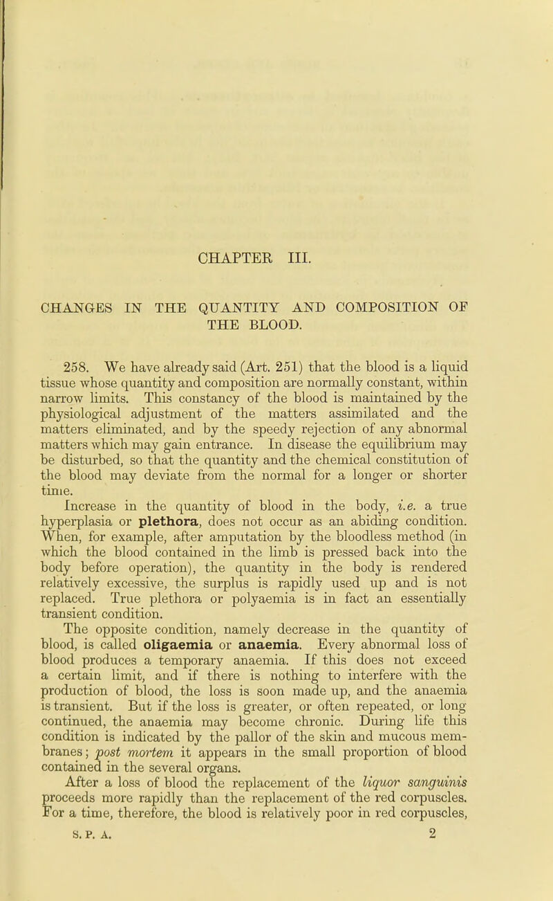 CHANGES IN THE QUANTITY AND COMPOSITION OF THE BLOOD. 258. We have already said (Art. 251) that the blood is a liquid tissue whose quantity and composition are normally constant, within narrow limits. This constancy of the blood is maintained by the physiological adjustment of the matters assunilated and the matters eliminated, and by the speedy rejection of any abnormal matters which may gain entrance. In disease the equilibrium may be disturbed, so that the quantity and the chemical constitution of the blood may deviate from the normal for a longer or shorter time. Increase in the quantity of blood in the body, i.e. a true hyperplasia or plethora, does not occur as an abiding condition. When, for example, after amputation by the bloodless method (in which the blood contained in the limb is pressed back into the body before operation), the quantity in the body is rendered relatively excessive, the surplus is rapidly used up and is not replaced. True plethora or polyaemia is in fact an essentially transient condition. The opposite condition, namely decrease in the quantity of blood, is called oligaemia or anaemia. Every abnormal loss of blood produces a temporary anaemia. If this does not exceed a certain limit, and if there is nothing to interfere with the production of blood, the loss is soon made up, and the anaemia is transient. But if the loss is greater, or often repeated, or long continued, the anaemia may become chronic. During life this condition is indicated by the pallor of the skin and mucous mem- branes; post mortem it appears in the small proportion of blood contained in the several organs. After a loss of blood the replacement of the liquor sanguinis proceeds more rapidly than the replacement of the red corpuscles. For a time, therefore, the blood is relatively poor in red corpuscles,