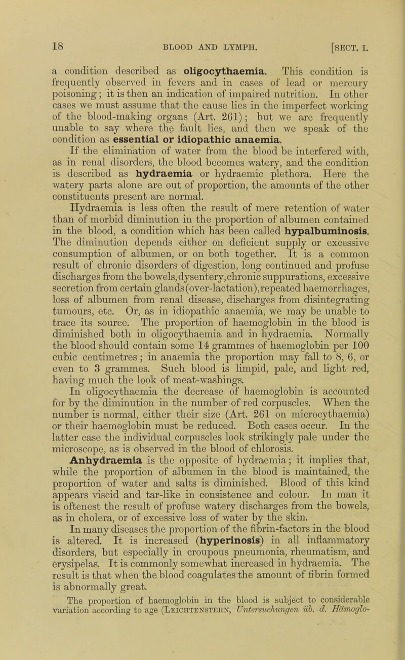 a condition described as oligocythaemia. This condition is frequently observed in fevers and in cases of lead or mercury poisoning; it is then an indication of impaired nutrition. In other cases we must assume that the cause lies in the imperfect working of the blood-making organs (Art. 261); but we are frequently unable to say where the fault lies, and then we speak of the condition as essential or idiopathic anaemia. If the elimination of water from the blood be interfered with, as in renal disorders, the blood becomes watery, and the condition is described as hydraemia or hydraemic plethora. Here the watery parts alone are out of proportion, the amounts of the other constituents present are normal. Hydraemia is less often the result of mere retention of water than of morbid diminution in the proportion of albumen contained in the blood, a condition which has been called hypalbuminosis. The diminution depends either on deficient supply or excessive consumption of albumen, or on both together. It is a common resu.lt of chronic disorders of digestion, long continued and profuse discharges from the bowels, dysentery,chronic suppurations, excessive secretion from certain glands (over-lactation), repeated haemorrhages, loss of albumen from renal disease, discharges from disintegrating tumours, etc. Or, as in idiopathic anaemia, we may be unable to trace its source. The proportion of haemoglobin in the blood is diminished both in oligocythaemia and in hydraemia. Normally the blood should contain some 14 grammes of haemoglobin per 100 cubic centimetres ; in anaemia the proportion may fall to 8, 6, or even to 3 grammes. Such blood is limpid, pale, and light red, having much the look of meat-washings. In oligocythaemia the decrease of haemoglobin is accounted for by the diminution in the number of red corpuscles. When the number is normal, either their size (Art. 261 on microcythaemia) or their haemoglobin must be reduced. Both cases occur. In the latter case the individual, corpuscles look strikingly pale under the microscope, as is observed in the blood of chlorosis. Anhydraemia is the opposite of hydraemia; it implies that, while the proportion of albumen in the blood is maintained, the proportion of water and salts is diminished. Blood of this kind appears viscid and tar-like in consistence and colour. In man it is oftenest the result of profuse watery discharges from the bowels, as in cholera, or of excessive loss of water by the skin. In many diseases the proportion of the fibrin-factors in the blood is altered. It is increased (hyperinosis) in all inflammatory disorders, but especially in croupous pneumonia, rheumatism, and erysipelas. It is commonly somewhat increased in hydraemia. The result is that when the blood coagulates the amount of fibrin formed is abnormally great. The proportion of haemoglobin in the blood is subject to considerable variation according to age (Leichtenstern, Untermchungen iib. d. Hiimoglo-