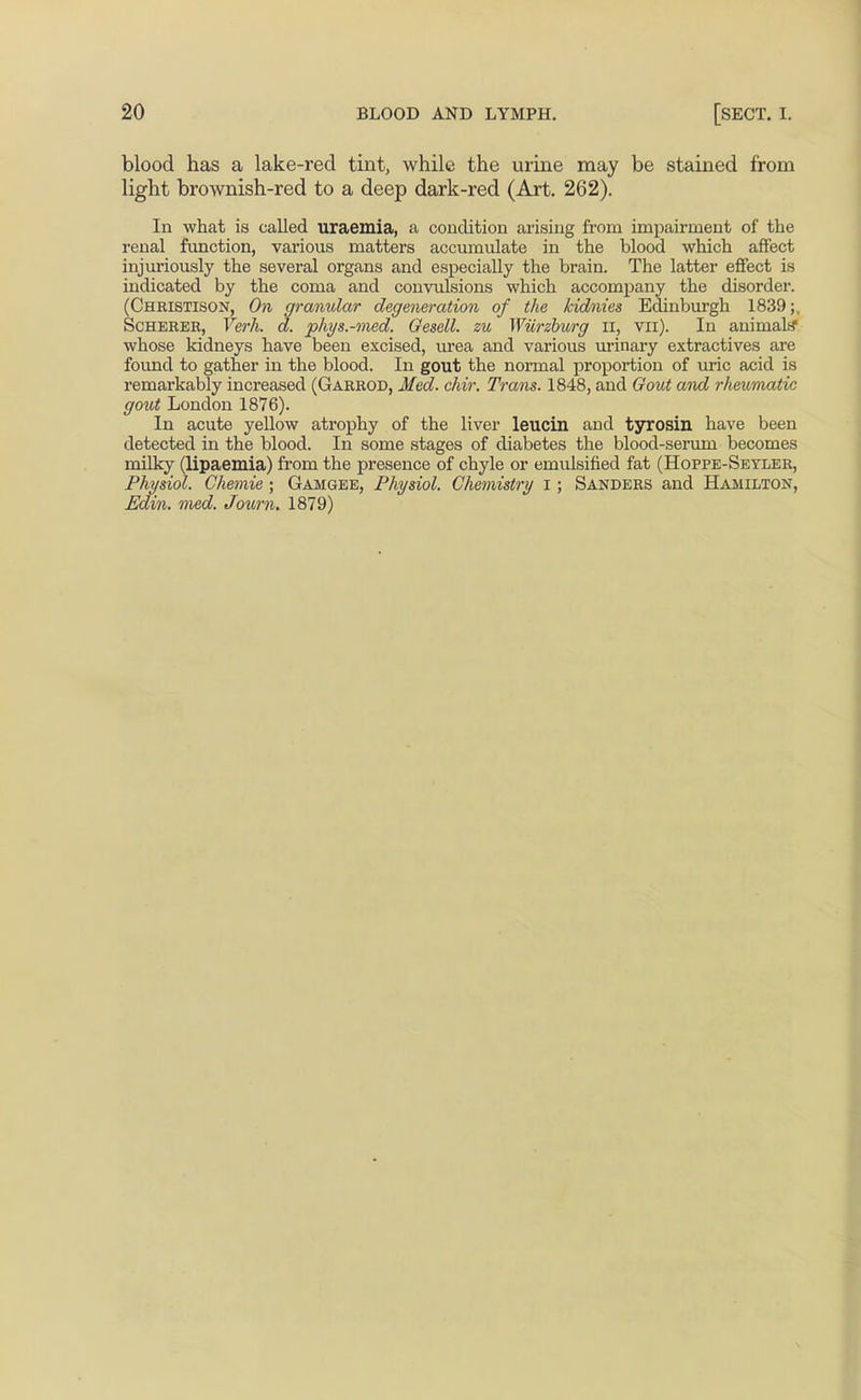 blood has a lake-red tint, while the virine may be stained from light brownish-red to a deep dark-red (Art. 262). In what is called uraemia, a condition arising from impairment of the renal fvmction, vai'ious matters accumulate in the blood which affect injuriously the several organs and especially the brain. The latter effect is indicated by the coma and convulsions which accompany the disorder. (Christison, On granular degeneration of the kidnies Edinburgh 1839;, ScHERER, Verh. d. phys.-med. Oesell. zu Wurzhurg ii, vii). In animal* whose kidneys have been excised, urea and various urinary extractives are found to gather in the blood. In gout the normal proportion of uric acid is remarkably increased (Garrod, Med. chir. Trans. 1848, and Gout and r/ieumatic gout London 1876). In acute yellow atrophy of the liver leucin and tyrosin have been detected in the blood. In some stages of diabetes the blood-serum becomes milky (lipaemia) from the presence of chyle or emulsified fat (Hoppe-Seyler, Phmiol. Chemie ; Gamgee, Physiol. Chemistry I ; Sanders and Hamilton,