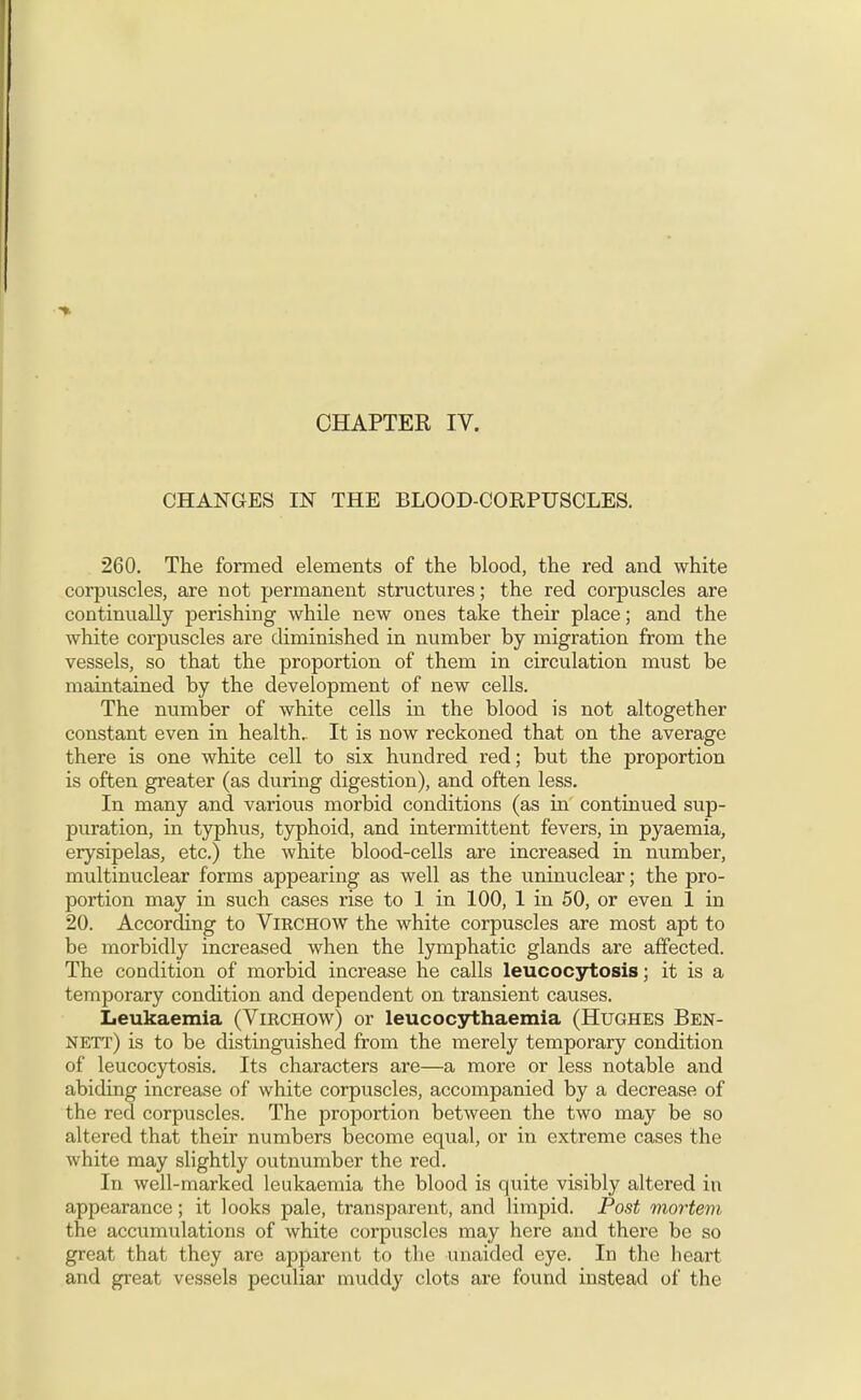 CHANGES IN THE BLOOD-CORPUSCLES. 260. The formed elements of the blood, the red and white corpuscles, are not permanent structures; the red corpuscles are continually perishing while new ones take their place; and the white corpuscles are diminished in number by migration from the vessels, so that the proportion of them in circulation must be maintained by the development of new cells. The number of white cells in the blood is not altogether constant even in health.. It is now reckoned that on the average there is one white cell to six hundred red; but the proportion is often greater (as during digestion), and often less. In many and various morbid conditions (as in continued sup- puration, in typhus, typhoid, and intermittent fevers, in pyaemia, erysipelas, etc.) the white blood-cells are increased in number, multinuclear forms appearing as well as the uninuclear; the pro- portion may in such cases rise to 1 in 100, 1 in 50, or even 1 in 20. According to Virchow the white corpuscles are most apt to be morbidly increased when the lymphatic glands are affected. The condition of morbid increase he calls leucocytosis; it is a temporary condition and dependent on transient causes. Leukaemia (Virchow) or leucocythaemia (Hughes Ben- nett) is to be distinguished from the merely temporary condition of leucocytosis. Its characters are—a more or less notable and abiding increase of white corpuscles, accompanied by a decrease of the red corpuscles. The proportion between the two may be so altered that their numbers become equal, or in extreme cases the white may slightly outnumber the red. In well-marked leukaemia the blood is quite visibly altered in appearance; it looks pale, transparent, and limpid. Post mortem the accumulations of white corpuscles may here and there be so great that they arc apparent to the unaided eye. In the heart and great vessels peculiar muddy clots are found instead of the
