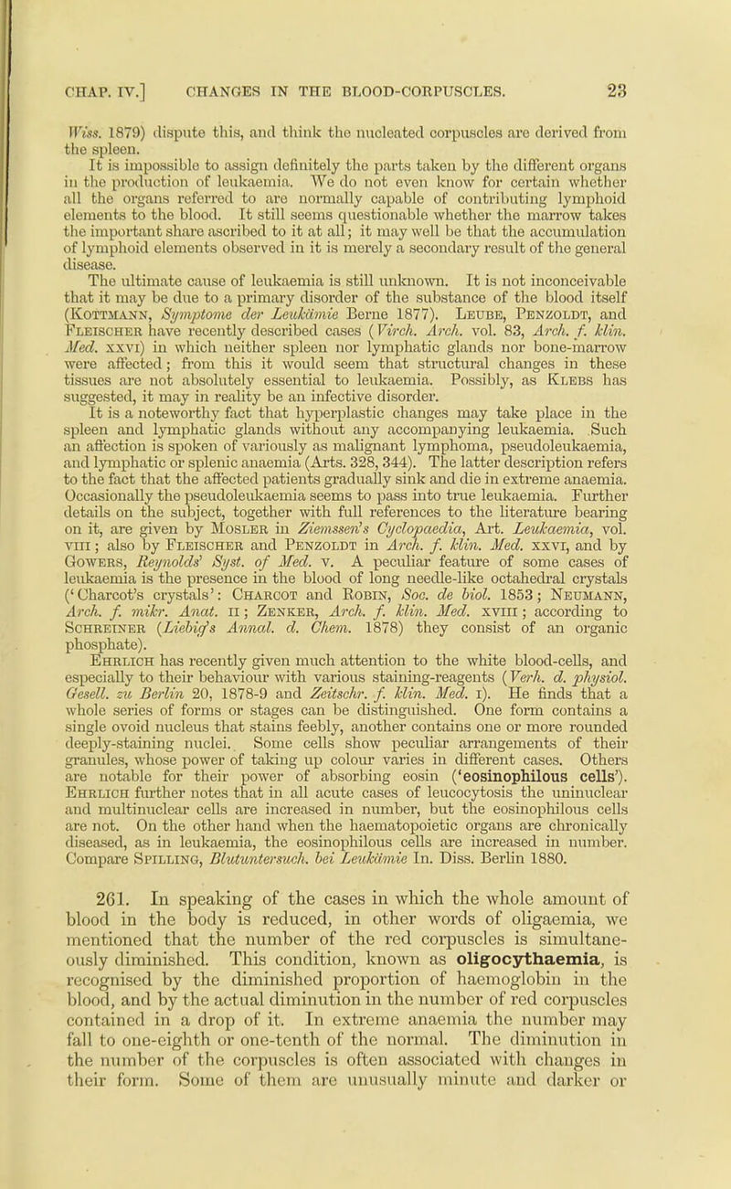 Wiss. 1879) dispute this, and think the nucleated corpuscles are derived from the spleen. It is impossible to assign definitely the parts taken by the different organs in the production of leukaemia. We do not even know for certain whether all the organs referred to are normally capable of contributing lymphoid elements to the blood. It still seems questionable whether the marrow takes the important share ascribed to it at all; it may well be that the accumulation of lymplioid elements observed in it is merely a secondary result of the general disease. The ultimate cause of leukaemia is still unluiown. It is not inconceivable that it may be due to a primary disorder of the substance of the blood itself (KoTTiiANN, Symptome cler Leukcimie Berne 1877). Leube, Penzoldt, and Fleischer have recently described cases (Virch. Arch. vol. 83, Arch. f. klin. Med. xxvi) in which neither spleen nor lymphatic glands nor bone-marrow were affected; from this it would seem that structural changes in these tissues are not absolutely essential to leukaemia. Possibly, as Klebs has suggested, it may in reality be an infective disorder. It is a noteworthy fact that hy|3erplastic changes may take place in the spleen and lymphatic glands without any accompanying leukaemia. Such an aflection is spoken of variously as malignant lymphoma, pseudoleukaemia, and lymphatic or splenic anaemia (Arts. 328,344). The latter description refers to the fact that the affected patients gradually sink and die in extreme anaemia. Occasionally the pseudoleulcaemia seems to pass into true leukaemia. Further details on the subject, together with full references to the literatm'e bearing on it, are given by Mosler in Ziemssen's Cyclopaedia, Art. Leukaemia, vol. VIII; also by Fleischer and Penzoldt in Arch. f. klin. Med. xxvi, and by Gowers, Reynolds^ Syst. of Med. v. A pecidiar feature of some cases of leukaemia is the presence in the blood of long needle-like octahedral crystals ('Charcot's crystals': Charcot and Robin, Soc. de hiol. 1853; Neumann, Arch. f. mikr. Anat. il; Zenker, Arch. f. klin. Med. xviil; according to Schreiner {Liebicfs Annul, d. Chem. 1878) they consist of an organic phosphate). Ehrlich has recently given much attention to the white blood-ceHs, and especially to their behaviour with various staining-reagents {Verh. d. physiol. Gesell. zto Berlin 20, 1878-9 and Zeitschr. f. klin. Med. i). He finds that a whole series of forms or stages can be distinguished. One form contains a single ovoid nucleus that stains feebly, another contains one or more rounded deeply-staining nuclei. Some cells show peculiar arrangements of their granules, whose power of taking up colom* varies in different cases. Others are notable for their power of absorbing eosin ('eosinopMlous cells'). Ehrlich further notes that in all acute cases of leucocytosis the uninuclear and multinuclear cells are increased in number, but the eosinophilous cells are not. On the other hand when the haematopoietic organs are chronically diseased, as in leukaemia, the eosinophilous cells are increased in number. Compare Spilling, Blutuntersuch. bei Leukcimie In. Diss. Berhn 1880. 261. In speaking of the cases in which the whole amount of blood in the body is reduced, in other words of oligaemia, we mentioned that the number of the red corpuscles is simultane- ously diminished. This condition, known as oligocythaemia, is recognised by the diminished proportion of haemoglobin in the blood, and by the actual diminution in the number of red corpuscles contained in a drop of it. In extreme anaemia the number may fall to one-eighth or one-tenth of the normal. The diminution in the number of the corpuscles is often associated with changes in their form. Some of them are unusually minute and darker or